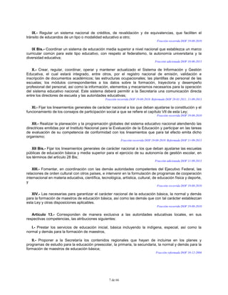 7 de 66
IX.- Regular un sistema nacional de créditos, de revalidación y de equivalencias, que faciliten el
tránsito de educandos de un tipo o modalidad educativo a otro;
Fracción recorrida DOF 19-08-2010
IX Bis.- Coordinar un sistema de educación media superior a nivel nacional que establezca un marco
curricular común para este tipo educativo, con respeto al federalismo, la autonomía universitaria y la
diversidad educativa;
Fracción adicionada DOF 10-06-2013
X.- Crear, regular, coordinar, operar y mantener actualizado el Sistema de Información y Gestión
Educativa, el cual estará integrado, entre otros, por el registro nacional de emisión, validación e
inscripción de documentos académicos; las estructuras ocupacionales; las plantillas de personal de las
escuelas; los módulos correspondientes a los datos sobre la formación, trayectoria y desempeño
profesional del personal, así como la información, elementos y mecanismos necesarios para la operación
del sistema educativo nacional. Este sistema deberá permitir a la Secretaría una comunicación directa
entre los directores de escuela y las autoridades educativas;
Fracción recorrida DOF 19-08-2010. Reformada DOF 28-01-2011, 11-09-2013
XI.- Fijar los lineamientos generales de carácter nacional a los que deban ajustarse la constitución y el
funcionamiento de los consejos de participación social a que se refiere el capítulo VII de esta Ley;
Fracción recorrida DOF 19-08-2010
XII.- Realizar la planeación y la programación globales del sistema educativo nacional atendiendo las
directrices emitidas por el Instituto Nacional para la Evaluación de la Educación y participar en las tareas
de evaluación de su competencia de conformidad con los lineamientos que para tal efecto emita dicho
organismo;
Fracción recorrida DOF 19-08-2010. Reformada DOF 11-09-2013
XII Bis.- Fijar los lineamientos generales de carácter nacional a los que deban ajustarse las escuelas
públicas de educación básica y media superior para el ejercicio de su autonomía de gestión escolar, en
los términos del artículo 28 Bis;
Fracción adicionada DOF 11-09-2013
XIII.- Fomentar, en coordinación con las demás autoridades competentes del Ejecutivo Federal, las
relaciones de orden cultural con otros países, e intervenir en la formulación de programas de cooperación
internacional en materia educativa, científica, tecnológica, artística, cultural, de educación física y deporte,
y
Fracción recorrida DOF 19-08-2010
XIV.- Las necesarias para garantizar el carácter nacional de la educación básica, la normal y demás
para la formación de maestros de educación básica, así como las demás que con tal carácter establezcan
esta Ley y otras disposiciones aplicables.
Fracción recorrida DOF 19-08-2010
Artículo 13.- Corresponden de manera exclusiva a las autoridades educativas locales, en sus
respectivas competencias, las atribuciones siguientes:
I.- Prestar los servicios de educación inicial, básica incluyendo la indígena, especial, así como la
normal y demás para la formación de maestros,
II.- Proponer a la Secretaría los contenidos regionales que hayan de incluirse en los planes y
programas de estudio para la educación preescolar, la primaria, la secundaria, la normal y demás para la
formación de maestros de educación básica;
Fracción reformada DOF 10-12-2004
 