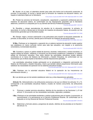 8 de 66
III.- Ajustar, en su caso, el calendario escolar para cada ciclo lectivo de la educación preescolar, la
primaria, la secundaria, la normal y demás para la formación de maestros de educación básica, con
respeto al calendario fijado por la Secretaría;
Fe de erratas a la fracción DOF 29-07-1993. Reformada DOF 10-12-2004
IV.- Prestar los servicios de formación, actualización, capacitación y superación profesional para los
maestros de educación básica, de conformidad con las disposiciones generales que la Secretaría
determine, conforme a lo dispuesto por la Ley General del Servicio Profesional Docente;
Fracción reformada DOF 11-09-2013
V.- Revalidar y otorgar equivalencias de estudios de la educación preescolar, la primaria, la
secundaria, la normal y demás para la formación de maestros de educación básica, de acuerdo con los
lineamientos generales que la Secretaría expida;
Fracción reformada DOF 10-12-2004
VI.- Otorgar, negar y revocar autorización a los particulares para impartir la educación preescolar, la
primaria, la secundaria, la normal y demás para la formación de maestros de educación básica;
Fracción reformada DOF 10-12-2004, 28-01-2011
VI Bis.- Participar en la integración y operación de un sistema nacional de educación media superior
que establezca un marco curricular común para este tipo educativo, con respeto a la autonomía
universitaria y la diversidad educativa;
Fracción adicionada DOF 10-06-2013
VII.- Coordinar y operar un padrón estatal de alumnos, docentes, instituciones y centros escolares; un
registro estatal de emisión, validación e inscripción de documentos académicos y establecer un sistema
estatal de información educativa. Para estos efectos las autoridades educativas locales deberán
coordinarse en el marco del Sistema de Información y Gestión Educativa, de conformidad con los
lineamientos que al efecto expida la Secretaría y demás disposiciones aplicables.
Las autoridades educativas locales participarán en la actualización e integración permanente del
Sistema de Información y Gestión Educativa, mismo que también deberá proporcionar información para
satisfacer las necesidades de operación de los sistemas educativos locales;
Fracción adicionada DOF 28-01-2011. Reformada DOF 11-09-2013
VIII.- Participar con la autoridad educativa federal en la operación de los mecanismos de
administración escolar, y
Fracción adicionada DOF 28-01-2011. Reformada DOF 11-09-2013
IX.- Las demás que con tal carácter establezcan esta Ley y otras disposiciones aplicables.
Fracción recorrida DOF 28-01-2011
Artículo 14.- Adicionalmente a las atribuciones exclusivas a las que se refieren los artículos 12 y 13,
corresponde a las autoridades educativas federal y locales de manera concurrente, las atribuciones
siguientes:
Párrafo reformado DOF 17-04-2009
I.- Promover y prestar servicios educativos, distintos de los previstos en las fracciones I y IV del
artículo 13, de acuerdo con las necesidades nacionales, regionales y estatales;
I Bis.- Participar en las actividades tendientes a realizar evaluaciones para el ingreso, la promoción, el
reconocimiento y la permanencia en el Servicio Profesional Docente, de conformidad con lo
dispuesto en la Ley General del Servicio Profesional Docente;
Fracción adicionada DOF 11-09-2013
II.- Determinar y formular planes y programas de estudio, distintos de los previstos en la fracción I
del artículo 12;
 