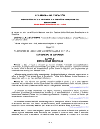 1 de 68
LEY GENERAL DE EDUCACIÓN
Nueva Ley Publicada en el Diario Oficial de la Federación el 13 de julio de 1993
TEXTO VIGENTE
Última reforma publicada DOF 17-12-2015
Al margen un sello con el Escudo Nacional, que dice: Estados Unidos Mexicanos.-Presidencia de la
República.
CARLOS SALINAS DE GORTARI, Presidente Constitucional des los Estados Unidos Mexicanos, a
sus habitantes sabed:
Que el H. Congreso de la Unión, se ha servido dirigirme el siguiente
DECRETO
"EL CONGRESO DE LOS ESTADOS UNIDOS MEXICANOS, D E C R E T A:
LEY GENERAL DE EDUCACION
CAPITULO I
DISPOSICIONES GENERALES
Artículo 1o.- Esta Ley regula la educación que imparten el Estado -Federación, entidades federativas
y municipios-, sus organismos descentralizados y los particulares con autorización o con reconocimiento
de validez oficial de estudios. Es de observancia general en toda la República y las disposiciones que
contiene son de orden público e interés social.
La función social educativa de las universidades y demás instituciones de educación superior a que se
refiere la fracción VII del artículo 3o.de la Constitución Política de los Estados Unidos Mexicanos, se
regulará por las leyes que rigen a dichas instituciones.
Artículo 2o.- Todo individuo tiene derecho a recibir educación de calidad y, por lo tanto, todos los
habitantes del país tienen las mismas oportunidades de acceso al sistema educativo nacional, con solo
satisfacer los requisitos que establezcan las disposiciones generales aplicables.
Párrafo reformado DOF 11-09-2013
La educación es medio fundamental para adquirir, transmitir y acrecentar la cultura; es proceso
permanente que contribuye al desarrollo del individuo y a la transformación de la sociedad, y es factor
determinante para la adquisición de conocimientos y para formar a mujeres y a hombres, de manera que
tengan sentido de solidaridad social.
Párrafo reformado DOF 17-04-2009
En el sistema educativo nacional deberá asegurarse la participación activa de todos los involucrados
en el proceso educativo, con sentido de responsabilidad social, privilegiando la participación de los
educandos, padres de familia y docentes, para alcanzar los fines a que se refiere el artículo 7o.
Párrafo reformado DOF 11-09-2013
Artículo 3o.- El Estado está obligado a prestar servicios educativos de calidad que garanticen el
máximo logro de aprendizaje de los educandos, para que toda la población pueda cursar la educación
preescolar, la primaria, la secundaria y la media superior. Estos servicios se prestarán en el marco del
 