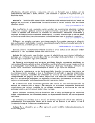 19 de 68
alfabetización, educación primaria y secundaria, así como de formación para el trabajo, con las
particularidades adecuadas a dicha población. Esta educación se apoyará en la participación y la
solidaridad social.
Artículo reformado DOF 02-06-2006, 28-01-2011
Artículo 44.- Tratándose de la educación para adultos la autoridad educativa federal podrá prestar los
servicios que, conforme a la presente Ley, corresponda prestar de manera exclusiva a las autoridades
educativas locales.
Párrafo reformado DOF 28-01-2011
Los beneficiarios de esta educación podrán acreditar los conocimientos adquiridos, mediante
evaluaciones parciales o globales, conforme a los procedimientos a que aluden los artículos 45 y 64.
Cuando al presentar una evaluación no acrediten los conocimientos, habilidades, capacidades y
destrezas, recibirán un informe que indique las asignaturas y unidades de aprendizaje en las que deban
profundizar y tendrán derecho a presentar nuevas evaluaciones hasta lograr la acreditación respectiva.
Párrafo reformado DOF 28-01-2011
El Estado y sus entidades organizarán servicios permanentes de promoción y asesoría de educación
para adultos y darán las facilidades necesarias a sus trabajadores y familiares para estudiar y acreditar la
educación primaria, secundaria y media superior.
Párrafo reformado DOF 10-12-2004, 11-09-2013
Quienes participen voluntariamente brindando asesoría en tareas relativas a esta educación tendrán
derecho, en su caso, a que se les acredite como servicio social.
Artículo 45.- La formación para el trabajo procurará la adquisición de conocimientos, habilidades o
destrezas, que permitan a quien la recibe desarrollar una actividad productiva demandada en el mercado,
mediante alguna ocupación o algún oficio calificados.
La Secretaría, conjuntamente con las demás autoridades federales competentes, establecerá un
régimen de certificación, aplicable en toda la República, referido a la formación para el trabajo, conforme
al cual sea posible ir acreditando conocimientos, habilidades o destrezas -intermedios o terminales- de
manera parcial y acumulativa, independientemente de la forma en que hayan sido adquiridos.
La Secretaría, conjuntamente con las demás autoridades federales competentes, determinarán los
lineamientos generales aplicables en toda la República para la definición de aquellos conocimientos,
habilidades o destrezas susceptibles de certificación, así como de los procedimientos de evaluación
correspondientes, sin perjuicio de las demás disposiciones que emitan las autoridades locales en
atención a requerimientos particulares. Los certificados, constancias o diplomas serán otorgados por las
instituciones públicas y los particulares que señalen los lineamientos citados.
En la determinación de los lineamientos generales antes citados, así como en la decisión sobre los
servicios de formación para el trabajo a ser ofrecidos, las autoridades competentes establecerán
procedimientos que permitan considerar las necesidades, propuestas y opiniones de los diversos
sectores productivos, a nivel nacional, local e incluso municipal.
Podrán celebrarse convenios para que la formación para el trabajo se imparta por las autoridades
locales, los ayuntamientos, las instituciones privadas, las organizaciones sindicales, los patrones y demás
particulares.
La formación para el trabajo que se imparta en términos del presente artículo será adicional y
complementaria a la capacitación prevista en la fracción XIII del apartado A) del artículo 123 de la
Constitución Política de los Estados Unidos Mexicanos.
Artículo 46.- La educación a que se refiere la presente sección tendrá las modalidades de escolar, no
escolarizada y mixta.
 