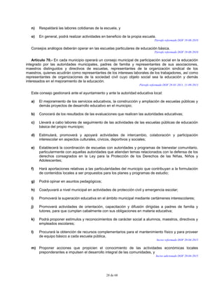 28 de 68
n) Respaldará las labores cotidianas de la escuela, y
o) En general, podrá realizar actividades en beneficio de la propia escuela.
Párrafo reformado DOF 19-08-2010
Consejos análogos deberán operar en las escuelas particulares de educación básica.
Párrafo reformado DOF 19-08-2010
Artículo 70.- En cada municipio operará un consejo municipal de participación social en la educación
integrado por las autoridades municipales, padres de familia y representantes de sus asociaciones,
maestros distinguidos y directivos de escuelas, representantes de la organización sindical de los
maestros, quienes acudirán como representantes de los intereses laborales de los trabajadores, así como
representantes de organizaciones de la sociedad civil cuyo objeto social sea la educación y demás
interesados en el mejoramiento de la educación.
Párrafo reformado DOF 28-01-2011, 11-09-2013
Este consejo gestionará ante el ayuntamiento y ante la autoridad educativa local:
a) El mejoramiento de los servicios educativos, la construcción y ampliación de escuelas públicas y
demás proyectos de desarrollo educativo en el municipio;
b) Conocerá de los resultados de las evaluaciones que realicen las autoridades educativas;
c) Llevará a cabo labores de seguimiento de las actividades de las escuelas públicas de educación
básica del propio municipio;
d) Estimulará, promoverá y apoyará actividades de intercambio, colaboración y participación
interescolar en aspectos culturales, cívicos, deportivos y sociales;
e) Establecerá la coordinación de escuelas con autoridades y programas de bienestar comunitario,
particularmente con aquellas autoridades que atiendan temas relacionados con la defensa de los
derechos consagrados en la Ley para la Protección de los Derechos de las Niñas, Niños y
Adolescentes;
f) Hará aportaciones relativas a las particularidades del municipio que contribuyan a la formulación
de contenidos locales a ser propuestos para los planes y programas de estudio;
g) Podrá opinar en asuntos pedagógicos;
h) Coadyuvará a nivel municipal en actividades de protección civil y emergencia escolar;
i) Promoverá la superación educativa en el ámbito municipal mediante certámenes interescolares;
j) Promoverá actividades de orientación, capacitación y difusión dirigidas a padres de familia y
tutores, para que cumplan cabalmente con sus obligaciones en materia educativa;
k) Podrá proponer estímulos y reconocimientos de carácter social a alumnos, maestros, directivos y
empleados escolares;
l) Procurará la obtención de recursos complementarios para el mantenimiento físico y para proveer
de equipo básico a cada escuela pública,
Inciso reformado DOF 20-04-2015
m) Proponer acciones que propicien el conocimiento de las actividades económicas locales
preponderantes e impulsen el desarrollo integral de las comunidades, y
Inciso adicionado DOF 20-04-2015
 