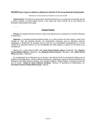 54 de 68
DECRETO por el que se reforma y adiciona el artículo 41 de la Ley General de Educación.
Publicado en el Diario Oficial de la Federación el 22 de junio de 2009
Artículo Único.- Se reforma el actual tercer párrafo del artículo 41 y se adicionan los párrafos tercero
y cuarto, pasando el actual párrafo tercero a ser quinto del mismo artículo de la Ley General de
Educación, para quedar como sigue:
……….
TRANSITORIOS
Primero.- El presente Decreto entrará en vigor al día siguiente de su publicación en el Diario Oficial de
la Federación.
Segundo.- La autoridad educativa federal emitirá, en un plazo máximo de doce meses, a partir de la
entrada en vigor del presente Decreto, los lineamientos necesarios para la detección, atención
pedagógica y certificación de estudios para los alumnos con capacidades sobresalientes en los tres
niveles de la educación básica y en las modalidades de media superior y superior en el ámbito de su
competencia.
México, D.F., a 28 de abril de 2009.- Dip. Cesar Horacio Duarte Jaquez, Presidente.- Sen. Gustavo
Enrique Madero Muñoz, Presidente.- Dip. Margarita Arenas Guzman, Secretaria.- Sen. Adrián Rivera
Pérez, Secretario.- Rúbricas."
En cumplimiento de lo dispuesto por la fracción I del Artículo 89 de la Constitución Política de los
Estados Unidos Mexicanos, y para su debida publicación y observancia, expido el presente Decreto en la
Residencia del Poder Ejecutivo Federal, en la Ciudad de México, Distrito Federal, a dieciséis de junio de
dos mil nueve.- Felipe de Jesús Calderón Hinojosa.- Rúbrica.- El Secretario de Gobernación, Lic.
Fernando Francisco Gómez Mont Urueta.- Rúbrica.
 