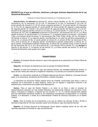 62 de 68
DECRETO por el que se reforman, adicionan y derogan diversas disposiciones de la Ley
General de Educación.
Publicado en el Diario Oficial de la Federación el 11 de septiembre de 2013
Artículo Único.- Se reforman los artículos 2o., primer y tercer párrafos; 3o.; 6o.; 8o., primer párrafo y
fracciones II y III; 10, fracciones I, III, VI y VII; 12, fracciones VI, X y XII; 13, fracciones IV, VII y VIII; 16,
primer párrafo; 20, fracción II; 21; 29; 30, primer y segundo párrafos; 31; 32, primer párrafo; 33, fracciones
IV, VI, IX y XV; 34, segundo párrafo; 41, quinto párrafo; 44, tercer párrafo; 48, segundo y cuarto párrafos;
56, segundo párrafo; 57, fracción I; 58, primer párrafo; 59, segundo párrafo; 65, fracciones II, VI y VII; 67,
fracción III; 69, segundo párrafo y tercero en su inciso g); 70, primer párrafo; 71, primer párrafo; 72, y 75,
fracciones XII, XV y XVI; se adicionan la fracción IV al artículo 8o.; las fracciones VIII, IX y X, y un último
párrafo al artículo 10; las fracciones V y VI al artículo 11; un segundo párrafo a la fracción I, una fracción
V Bis y una fracción XII Bis al artículo 12; las fracciones I Bis, II Bis, XI Bis, XII Bis, XII Ter, XII Quáter y
XII Quintus al artículo 14; un segundo párrafo, recorriéndose en su orden los párrafos subsecuentes, al
artículo 15; un artículo 24 Bis; un quinto párrafo al artículo 25; un artículo 28 Bis; las fracciones IV Bis,
XVI y XVII al artículo 33; un segundo párrafo, recorriéndose el párrafo subsecuente, al artículo 42; un
tercer párrafo, recorriéndose el párrafo subsecuente, al artículo 56; los párrafos quinto y sexto al artículo
58; las fracciones VIII, IX, X, XI y XII al artículo 65, y una fracción XVII al artículo 75, y se derogan la
fracción IV del artículo 11; la fracción VII del artículo 12, y el último párrafo del artículo 75, de la Ley
General de Educación, para quedar como sigue:
..........
TRANSITORIOS
Primero.- El presente Decreto entrará en vigor al día siguiente de su publicación en el Diario Oficial de
la Federación.
Segundo.- Se derogan las disposiciones que se opongan al presente Decreto.
Tercero.- A partir de la entrada en vigor del presente Decreto, las entidades federativas tendrán un
plazo de seis meses para adecuar su legislación respectiva, a lo previsto por el presente ordenamiento.
Cuarto.- La información contenida en el Registro Nacional de Alumnos, Maestros y Escuelas formará
parte, en lo conducente, del Sistema de Información y Gestión Educativa.
La Secretaría de Educación Pública deberá tomar las medidas conducentes para llevar a cabo la
migración de la información al citado Sistema, mismo que se regulará y organizará conforme a las
disposiciones y lineamientos que expida dicha dependencia.
Quinto.- Para el caso del Distrito Federal y en tanto no se lleve a cabo el proceso de
descentralización educativa en esta entidad federativa, las atribuciones relativas a la educación inicial,
básica -incluyendo la indígena- y especial que los artículos 11, 13, 14 y demás disposiciones señalan
para las autoridades educativas locales en sus respectivas competencias corresponderán, en el Distrito
Federal, a la Secretaría, a través de la Administración Federal de Servicios Educativos en el Distrito
Federal.
Sexto.- Para la emisión de los lineamientos a los que se refieren los artículos 24 Bis y 28 Bis la
Secretaría dispondrá de 180 días naturales a partir de la entrada en vigor del presente Decreto.
Séptimo.- El Consejo Nacional de Participación Social deberá instalarse dentro de los 180 días
naturales siguientes a la entrada en vigor de este Decreto.
 