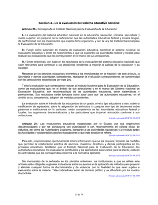 15 de 74
Sección 4.- De la evaluación del sistema educativo nacional
Artículo 29.- Corresponde al Instituto Nacional para la Evaluación de la Educación:
I.- La evaluación del sistema educativo nacional en la educación preescolar, primaria, secundaria y
media superior, sin perjuicio de la participación que las autoridades educativas federal y locales tengan,
de conformidad con los lineamientos que expida dicho organismo, y con la Ley del Instituto Nacional para
la Evaluación de la Educación.
II.- Fungir como autoridad en materia de evaluación educativa, coordinar el sistema nacional de
evaluación educativa y emitir los lineamientos a que se sujetarán las autoridades federal y locales para
realizar las evaluaciones que les corresponden en el marco de sus atribuciones.
III.- Emitir directrices, con base en los resultados de la evaluación del sistema educativo nacional, que
sean relevantes para contribuir a las decisiones tendientes a mejorar la calidad de la educación y su
equidad.
Respecto de los servicios educativos diferentes a los mencionados en la fracción I de este artículo, la
Secretaría y demás autoridades competentes, realizarán la evaluación correspondiente, de conformidad
con las atribuciones establecidas por esta Ley.
Tanto la evaluación que corresponde realizar al Instituto Nacional para la Evaluación de la Educación,
como las evaluaciones que, en el ámbito de sus atribuciones y en el marco del Sistema Nacional de
Evaluación Educativa, son responsabilidad de las autoridades educativas, serán sistemáticas y
permanentes. Sus resultados serán tomados como base para que las autoridades educativas, en el
ámbito de su competencia, adopten las medidas procedentes.
La evaluación sobre el tránsito de los educandos de un grado, nivel o tipo educativos a otro, sobre la
certificación de egresados, sobre la asignación de estímulos o cualquier otro tipo de decisiones sobre
personas o instituciones en lo particular, serán competencia de las autoridades educativas federal y
locales, los organismos descentralizados y los particulares que impartan educación conforme a sus
atribuciones.
Artículo reformado DOF 11-09-2013
Artículo 30.- Las instituciones educativas establecidas por el Estado, por sus organismos
descentralizados y por los particulares con autorización o con reconocimiento de validez oficial de
estudios, así como las Autoridades Escolares, otorgarán a las autoridades educativas y al Instituto todas
las facilidades y colaboración para las evaluaciones a que esta sección se refiere.
Párrafo reformado DOF 11-09-2013
Para ello, proporcionarán oportunamente toda la información que se les requiera; tomarán las medidas
que permitan la colaboración efectiva de alumnos, maestros, directivos y demás participantes en los
procesos educativos; facilitarán que el Instituto Nacional para la Evaluación de la Educación, las
autoridades educativas, los evaluadores certificados y los aplicadores autorizados para tal efecto, realicen
las actividades que les corresponden conforme a la normativa aplicable.
Párrafo reformado DOF 11-09-2013
Sin menoscabo de lo señalado en los párrafos anteriores, las instituciones a que se refiere este
artículo están obligadas a generar indicadores sobre su avance en la aplicación de métodos para prevenir
y eliminar cualquier forma de discriminación y de violencia, con la finalidad de que sean sujetas a
evaluación sobre la materia. Tales indicadores serán de dominio público y se difundirán por los medios
disponibles.
Párrafo adicionado DOF 17-04-2009
 