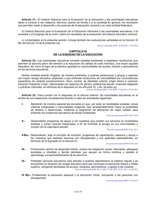 16 de 74
Artículo 31.- El Instituto Nacional para la Evaluación de la Educación y las autoridades educativas
darán a conocer a los maestros, alumnos, padres de familia y a la sociedad en general, los resultados
que permitan medir el desarrollo y los avances de la educación nacional y en cada entidad federativa.
El Instituto Nacional para la Evaluación de la Educación informará a las autoridades educativas, a la
sociedad y al Congreso de la Unión, sobre los resultados de la evaluación del sistema educativo nacional.
Lo contemplado en la presente sección, incluye también las evaluaciones señaladas en la fracción XI
Bis del artículo 14 de la presente Ley.
Artículo reformado DOF 19-08-2010, 11-09-2013
CAPITULO III
DE LA EQUIDAD EN LA EDUCACION
Artículo 32.- Las autoridades educativas tomarán medidas tendientes a establecer condiciones que
permitan el ejercicio pleno del derecho a la educación de calidad de cada individuo, una mayor equidad
educativa, así como el logro de la efectiva igualdad en oportunidades de acceso, tránsito y permanencia
en los servicios educativos.
Dichas medidas estarán dirigidas, de manera preferente, a quienes pertenezcan a grupos y regiones
con mayor rezago educativo, dispersos o que enfrentan situaciones de vulnerabilidad por circunstancias
específicas de carácter socioeconómico, físico, mental, de identidad cultural, origen étnico o nacional,
situación migratoria o bien, relacionadas con aspectos de género, preferencia sexual, creencias religiosas
o prácticas culturales, en términos de lo dispuesto en los artículos 7o. y 8o. de esta Ley.
Artículo reformado DOF 17-04-2009, 11-09-2013, 22-03-2017
Artículo 33.- Para cumplir con lo dispuesto en el artículo anterior, las autoridades educativas en el
ámbito de sus respectivas competencias llevarán a cabo las actividades siguientes:
I. Atenderán de manera especial las escuelas en que, por estar en localidades aisladas, zonas
urbanas marginadas o comunidades indígenas, sea considerablemente mayor la posibilidad
de atrasos o deserciones, mediante la asignación de elementos de mejor calidad, para
enfrentar los problemas educativos de dichas localidades;
Fracción reformada DOF 02-07-2010
II.- Desarrollarán programas de apoyo a los maestros que presten sus servicios en localidades
aisladas y zonas urbanas marginadas, a fin de fomentar el arraigo en sus comunidades y
cumplir con el calendario escolar;
Fracción reformada DOF 28-01-2011
II Bis.- Desarrollarán, bajo el principio de inclusión, programas de capacitación, asesoría y apoyo a
los maestros que atiendan alumnos con discapacidad y con aptitudes sobresalientes, en
términos de lo dispuesto en el artículo 41;
Fracción adicionada DOF 01-06-2016
III.- Promoverán centros de desarrollo infantil, centros de integración social, internados, albergues
escolares e infantiles y demás planteles que apoyen en forma continua y estable el
aprendizaje y el aprovechamiento de los alumnos;
IV.- Prestarán servicios educativos para atender a quienes abandonaron el sistema regular y se
encuentran en situación de rezago educativo para que concluyan la educación básica y media
superior, otorgando facilidades de acceso, reingreso, permanencia, y egreso a las mujeres;
Fracción reformada DOF 10-12-2004, 17-04-2009, 28-01-2011, 11-09-2013
IV Bis.- Fortalecerán la educación especial y la educación inicial, incluyendo a las personas con
discapacidad;
Fracción adicionada DOF 11-09-2013
 