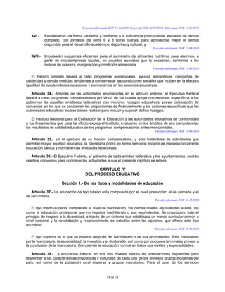 18 de 74
Fracción adicionada DOF 17-04-2009. Recorrida DOF 02-07-2010. Reformada DOF 11-09-2013
XVI.- Establecerán, de forma paulatina y conforme a la suficiencia presupuestal, escuelas de tiempo
completo, con jornadas de entre 6 y 8 horas diarias, para aprovechar mejor el tiempo
disponible para el desarrollo académico, deportivo y cultural, y
Fracción adicionada DOF 11-09-2013
XVII.- Impulsarán esquemas eficientes para el suministro de alimentos nutritivos para alumnos, a
partir de microempresas locales, en aquellas escuelas que lo necesiten, conforme a los
índices de pobreza, marginación y condición alimentaria.
Fracción adicionada DOF 11-09-2013
El Estado también llevará a cabo programas asistenciales, ayudas alimenticias, campañas de
salubridad y demás medidas tendientes a contrarrestar las condiciones sociales que inciden en la efectiva
igualdad de oportunidades de acceso y permanencia en los servicios educativos.
Artículo 34.- Además de las actividades enumeradas en el artículo anterior, el Ejecutivo Federal
llevará a cabo programas compensatorios por virtud de los cuales apoye con recursos específicos a los
gobiernos de aquellas entidades federativas con mayores rezagos educativos, previa celebración de
convenios en los que se concierten las proporciones de financiamiento y las acciones específicas que las
autoridades educativas locales deban realizar para reducir y superar dichos rezagos.
El Instituto Nacional para la Evaluación de la Educación y las autoridades educativas de conformidad
a los lineamientos que para tal efecto expida el Instituto, evaluarán en los ámbitos de sus competencias
los resultados de calidad educativa de los programas compensatorios antes mencionados.
Párrafo reformado DOF 11-09-2013
Artículo 35.- En el ejercicio de su función compensatoria, y sólo tratándose de actividades que
permitan mayor equidad educativa, la Secretaría podrá en forma temporal impartir de manera concurrente
educación básica y normal en las entidades federativas.
Artículo 36.- El Ejecutivo Federal, el gobierno de cada entidad federativa y los ayuntamientos, podrán
celebrar convenios para coordinar las actividades a que el presente capítulo se refiere.
CAPITULO IV
DEL PROCESO EDUCATIVO
Sección 1.- De los tipos y modalidades de educación
Artículo 37.- La educación de tipo básico está compuesta por el nivel preescolar, el de primaria y el
de secundaria.
Párrafo reformado DOF 10-12-2004
El tipo medio-superior comprende el nivel de bachillerato, los demás niveles equivalentes a éste, así
como la educación profesional que no requiere bachillerato o sus equivalentes. Se organizará, bajo el
principio de respeto a la diversidad, a través de un sistema que establezca un marco curricular común a
nivel nacional y la revalidación y reconocimiento de estudios entre las opciones que ofrece este tipo
educativo.
Párrafo reformado DOF 10-06-2013
El tipo superior es el que se imparte después del bachillerato o de sus equivalentes. Está compuesto
por la licenciatura, la especialidad, la maestría y el doctorado, así como por opciones terminales previas a
la conclusión de la licenciatura. Comprende la educación normal en todos sus niveles y especialidades.
Artículo 38.- La educación básica, en sus tres niveles, tendrá las adaptaciones requeridas para
responder a las características lingüísticas y culturales de cada uno de los diversos grupos indígenas del
país, así como de la población rural dispersa y grupos migratorios. Para el caso de los servicios
 