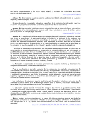19 de 74
educativos correspondientes a los tipos medio superior y superior, las autoridades educativas
promoverán acciones similares.
Artículo reformado DOF 22-03-2017
Artículo 39.- En el sistema educativo nacional queda comprendida la educación inicial, la educación
especial y la educación para adultos.
De acuerdo con las necesidades educativas específicas de la población, también podrá impartirse
educación con programas o contenidos particulares para atender dichas necesidades.
Artículo 40.- La educación inicial tiene como propósito favorecer el desarrollo físico, cognoscitivo,
afectivo y social de los menores de cuatro años de edad. Incluye orientación a padres de familia o tutores
para la educación de sus hijas, hijos o pupilos.
Artículo reformado DOF 28-01-2011
Artículo 41.- La educación especial tiene como propósito identificar, prevenir y eliminar las barreras
que limitan el aprendizaje y la participación plena y efectiva en la sociedad de las personas con
discapacidad, con dificultades severas de aprendizaje, de conducta o de comunicación, así como de
aquellas con aptitudes sobresalientes. Atenderá a los educandos de manera adecuada a sus propias
condiciones, estilos y ritmos de aprendizaje, en un contexto educativo incluyente, que se debe basar en
los principios de respeto, equidad, no discriminación, igualdad sustantiva y perspectiva de género.
Tratándose de personas con discapacidad, con dificultades severas de aprendizaje, de conducta o de
comunicación, se favorecerá su atención en los planteles de educación básica, sin que esto cancele su
posibilidad de acceder a las diversas modalidades de educación especial atendiendo a sus necesidades.
Se realizarán ajustes razonables y se aplicarán métodos, técnicas, materiales específicos y las medidas
de apoyo necesarias para garantizar la satisfacción de las necesidades básicas de aprendizaje de los
alumnos y el máximo desarrollo de su potencial para la autónoma integración a la vida social y
productiva. Las instituciones educativas del Estado promoverán y facilitarán la continuidad de sus
estudios en los niveles de educación media superior y superior.
La formación y capacitación de maestros promoverá la educación inclusiva y desarrollará las
competencias necesarias para su adecuada atención.
Para la identificación y atención educativa de los estudiantes con aptitudes sobresalientes, la
autoridad educativa federal, con base en sus facultades y la disponibilidad presupuestal, establecerá los
lineamientos para la evaluación diagnóstica, los modelos pedagógicos y los mecanismos de acreditación
y certificación necesarios en los niveles de educación básica, educación normal, así como la media
superior y superior en el ámbito de su competencia. Las instituciones que integran el sistema educativo
nacional se sujetarán a dichos lineamientos.
Las instituciones de educación superior autónomas por ley, podrán establecer convenios con la
autoridad educativa federal a fin de homologar criterios para la atención, evaluación, acreditación y
certificación, dirigidos a alumnos con aptitudes sobresalientes.
La educación especial deberá incorporar los enfoques de inclusión e igualdad sustantiva. Esta
educación abarcará la capacitación y orientación a los padres o tutores; así como también a los maestros
y personal de escuelas de educación básica y media superior regulares que atiendan a alumnos con
discapacidad, con dificultades severas de aprendizaje, de comportamiento o de comunicación, o bien con
aptitudes sobresalientes.
Quienes presten servicios educativos en el marco del sistema educativo nacional atenderán las
disposiciones en materia de accesibilidad señaladas en la Ley General para la Inclusión de las Personas
con Discapacidad, en la Ley General de la Infraestructura Física Educativa, y en las demás normas
aplicables.
Artículo reformado DOF 12-06-2000, 17-04-2009, 22-06-2009, 28-01-2011, 11-09-2013, 01-06-2016
 