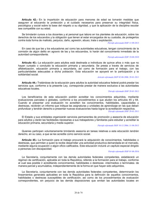 20 de 74
Artículo 42.- En la impartición de educación para menores de edad se tomarán medidas que
aseguren al educando la protección y el cuidado necesarios para preservar su integridad física,
psicológica y social sobre la base del respeto a su dignidad, y que la aplicación de la disciplina escolar
sea compatible con su edad.
Se brindarán cursos a los docentes y al personal que labora en los planteles de educación, sobre los
derechos de los educandos y la obligación que tienen al estar encargados de su custodia, de protegerlos
contra toda forma de maltrato, perjuicio, daño, agresión, abuso, trata o explotación.
Párrafo adicionado DOF 11-09-2013
En caso de que las y los educadores así como las autoridades educativas, tengan conocimiento de la
comisión de algún delito en agravio de las y los educandos, lo harán del conocimiento inmediato de la
autoridad correspondiente.
Párrafo adicionado DOF 19-08-2010
Artículo 43.- La educación para adultos está destinada a individuos de quince años o más que no
hayan cursado o concluido la educación primaria y secundaria. Se presta a través de servicios de
alfabetización, educación primaria y secundaria, así como de formación para el trabajo, con las
particularidades adecuadas a dicha población. Esta educación se apoyará en la participación y la
solidaridad social.
Artículo reformado DOF 02-06-2006, 28-01-2011
Artículo 44.- Tratándose de la educación para adultos la autoridad educativa federal podrá prestar los
servicios que, conforme a la presente Ley, corresponda prestar de manera exclusiva a las autoridades
educativas locales.
Párrafo reformado DOF 28-01-2011
Los beneficiarios de esta educación podrán acreditar los conocimientos adquiridos, mediante
evaluaciones parciales o globales, conforme a los procedimientos a que aluden los artículos 45 y 64.
Cuando al presentar una evaluación no acrediten los conocimientos, habilidades, capacidades y
destrezas, recibirán un informe que indique las asignaturas y unidades de aprendizaje en las que deban
profundizar y tendrán derecho a presentar nuevas evaluaciones hasta lograr la acreditación respectiva.
Párrafo reformado DOF 28-01-2011
El Estado y sus entidades organizarán servicios permanentes de promoción y asesoría de educación
para adultos y darán las facilidades necesarias a sus trabajadores y familiares para estudiar y acreditar la
educación primaria, secundaria y media superior.
Párrafo reformado DOF 10-12-2004, 11-09-2013
Quienes participen voluntariamente brindando asesoría en tareas relativas a esta educación tendrán
derecho, en su caso, a que se les acredite como servicio social.
Artículo 45.- La formación para el trabajo procurará la adquisición de conocimientos, habilidades o
destrezas, que permitan a quien la recibe desarrollar una actividad productiva demandada en el mercado,
mediante alguna ocupación o algún oficio calificados. Esta educación incluirá un capítulo especial dirigido
a personas con discapacidad.
Párrafo reformado DOF 01-06-2016
La Secretaría, conjuntamente con las demás autoridades federales competentes, establecerá un
régimen de certificación, aplicable en toda la República, referido a la formación para el trabajo, conforme
al cual sea posible ir acreditando conocimientos, habilidades o destrezas -intermedios o terminales- de
manera parcial y acumulativa, independientemente de la forma en que hayan sido adquiridos.
La Secretaría, conjuntamente con las demás autoridades federales competentes, determinarán los
lineamientos generales aplicables en toda la República para la definición de aquellos conocimientos,
habilidades o destrezas susceptibles de certificación, así como de los procedimientos de evaluación
correspondientes, sin perjuicio de las demás disposiciones que emitan las autoridades locales en
 