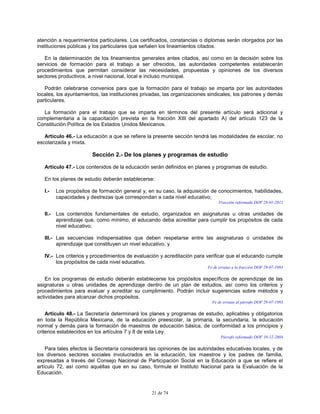 21 de 74
atención a requerimientos particulares. Los certificados, constancias o diplomas serán otorgados por las
instituciones públicas y los particulares que señalen los lineamientos citados.
En la determinación de los lineamientos generales antes citados, así como en la decisión sobre los
servicios de formación para el trabajo a ser ofrecidos, las autoridades competentes establecerán
procedimientos que permitan considerar las necesidades, propuestas y opiniones de los diversos
sectores productivos, a nivel nacional, local e incluso municipal.
Podrán celebrarse convenios para que la formación para el trabajo se imparta por las autoridades
locales, los ayuntamientos, las instituciones privadas, las organizaciones sindicales, los patrones y demás
particulares.
La formación para el trabajo que se imparta en términos del presente artículo será adicional y
complementaria a la capacitación prevista en la fracción XIII del apartado A) del artículo 123 de la
Constitución Política de los Estados Unidos Mexicanos.
Artículo 46.- La educación a que se refiere la presente sección tendrá las modalidades de escolar, no
escolarizada y mixta.
Sección 2.- De los planes y programas de estudio
Artículo 47.- Los contenidos de la educación serán definidos en planes y programas de estudio.
En los planes de estudio deberán establecerse:
I.- Los propósitos de formación general y, en su caso, la adquisición de conocimientos, habilidades,
capacidades y destrezas que correspondan a cada nivel educativo;
Fracción reformada DOF 28-01-2011
II.- Los contenidos fundamentales de estudio, organizados en asignaturas u otras unidades de
aprendizaje que, como mínimo, el educando deba acreditar para cumplir los propósitos de cada
nivel educativo;
III.- Las secuencias indispensables que deben respetarse entre las asignaturas o unidades de
aprendizaje que constituyen un nivel educativo, y
IV.- Los criterios y procedimientos de evaluación y acreditación para verificar que el educando cumple
los propósitos de cada nivel educativo.
Fe de erratas a la fracción DOF 29-07-1993
En los programas de estudio deberán establecerse los propósitos específicos de aprendizaje de las
asignaturas u otras unidades de aprendizaje dentro de un plan de estudios, así como los criterios y
procedimientos para evaluar y acreditar su cumplimiento. Podrán incluir sugerencias sobre métodos y
actividades para alcanzar dichos propósitos.
Fe de erratas al párrafo DOF 29-07-1993
Artículo 48.- La Secretaría determinará los planes y programas de estudio, aplicables y obligatorios
en toda la República Mexicana, de la educación preescolar, la primaria, la secundaria, la educación
normal y demás para la formación de maestros de educación básica, de conformidad a los principios y
criterios establecidos en los artículos 7 y 8 de esta Ley.
Párrafo reformado DOF 10-12-2004
Para tales efectos la Secretaría considerará las opiniones de las autoridades educativas locales, y de
los diversos sectores sociales involucrados en la educación, los maestros y los padres de familia,
expresadas a través del Consejo Nacional de Participación Social en la Educación a que se refiere el
artículo 72, así como aquéllas que en su caso, formule el Instituto Nacional para la Evaluación de la
Educación.
 