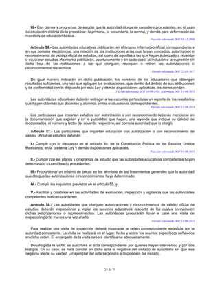 24 de 74
III.- Con planes y programas de estudio que la autoridad otorgante considere procedentes, en el caso
de educación distinta de la preescolar, la primaria, la secundaria, la normal, y demás para la formación de
maestros de educación básica.
Fracción reformada DOF 10-12-2004
Artículo 56.- Las autoridades educativas publicarán, en el órgano informativo oficial correspondiente y
en sus portales electrónicos, una relación de las instituciones a las que hayan concedido autorización o
reconocimiento de validez oficial de estudios, así como de aquellas a las que hayan autorizado a revalidar
o equiparar estudios. Asimismo publicarán, oportunamente y en cada caso, la inclusión o la supresión en
dicha lista de las instituciones a las que otorguen, revoquen o retiren las autorizaciones o
reconocimientos respectivos.
Párrafo reformado DOF 22-03-2017
De igual manera indicarán en dicha publicación, los nombres de los educadores que obtengan
resultados suficientes, una vez que apliquen las evaluaciones, que dentro del ámbito de sus atribuciones
y de conformidad con lo dispuesto por esta Ley y demás disposiciones aplicables, les correspondan.
Párrafo adicionado DOF 19-08-2010. Reformado DOF 11-09-2013
Las autoridades educativas deberán entregar a las escuelas particulares un reporte de los resultados
que hayan obtenido sus docentes y alumnos en las evaluaciones correspondientes.
Párrafo adicionado DOF 11-09-2013
Los particulares que impartan estudios con autorización o con reconocimiento deberán mencionar en
la documentación que expidan y en la publicidad que hagan, una leyenda que indique su calidad de
incorporados, el número y fecha del acuerdo respectivo, así como la autoridad que lo otorgó.
Artículo 57.- Los particulares que impartan educación con autorización o con reconocimiento de
validez oficial de estudios deberán:
I.- Cumplir con lo dispuesto en el artículo 3o. de la Constitución Política de los Estados Unidos
Mexicanos, en la presente Ley y demás disposiciones aplicables;
Fracción reformada DOF 11-09-2013
II.- Cumplir con los planes y programas de estudio que las autoridades educativas competentes hayan
determinado o considerado procedentes;
III.- Proporcionar un mínimo de becas en los términos de los lineamientos generales que la autoridad
que otorgue las autorizaciones o reconocimientos haya determinado;
IV.- Cumplir los requisitos previstos en el artículo 55, y
V.- Facilitar y colaborar en las actividades de evaluación, inspección y vigilancia que las autoridades
competentes realicen u ordenen.
Artículo 58.- Las autoridades que otorguen autorizaciones y reconocimientos de validez oficial de
estudios deberán inspeccionar y vigilar los servicios educativos respecto de los cuales concedieron
dichas autorizaciones o reconocimientos. Las autoridades procurarán llevar a cabo una visita de
inspección por lo menos una vez al año.
Párrafo reformado DOF 11-09-2013
Para realizar una visita de inspección deberá mostrarse la orden correspondiente expedida por la
autoridad competente. La visita se realizará en el lugar, fecha y sobre los asuntos específicos señalados
en dicha orden. El encargado de la visita deberá identificarse adecuadamente.
Desahogada la visita, se suscribirá el acta correspondiente por quienes hayan intervenido y por dos
testigos. En su caso, se hará constar en dicha acta la negativa del visitado de suscribirla sin que esa
negativa afecte su validez. Un ejemplar del acta se pondrá a disposición del visitado.
 