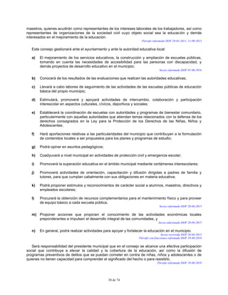 30 de 74
maestros, quienes acudirán como representantes de los intereses laborales de los trabajadores, así como
representantes de organizaciones de la sociedad civil cuyo objeto social sea la educación y demás
interesados en el mejoramiento de la educación.
Párrafo reformado DOF 28-01-2011, 11-09-2013
Este consejo gestionará ante el ayuntamiento y ante la autoridad educativa local:
a) El mejoramiento de los servicios educativos, la construcción y ampliación de escuelas públicas,
tomando en cuenta las necesidades de accesibilidad para las personas con discapacidad, y
demás proyectos de desarrollo educativo en el municipio;
Inciso reformado DOF 01-06-2016
b) Conocerá de los resultados de las evaluaciones que realicen las autoridades educativas;
c) Llevará a cabo labores de seguimiento de las actividades de las escuelas públicas de educación
básica del propio municipio;
d) Estimulará, promoverá y apoyará actividades de intercambio, colaboración y participación
interescolar en aspectos culturales, cívicos, deportivos y sociales;
e) Establecerá la coordinación de escuelas con autoridades y programas de bienestar comunitario,
particularmente con aquellas autoridades que atiendan temas relacionados con la defensa de los
derechos consagrados en la Ley para la Protección de los Derechos de las Niñas, Niños y
Adolescentes;
f) Hará aportaciones relativas a las particularidades del municipio que contribuyan a la formulación
de contenidos locales a ser propuestos para los planes y programas de estudio;
g) Podrá opinar en asuntos pedagógicos;
h) Coadyuvará a nivel municipal en actividades de protección civil y emergencia escolar;
i) Promoverá la superación educativa en el ámbito municipal mediante certámenes interescolares;
j) Promoverá actividades de orientación, capacitación y difusión dirigidas a padres de familia y
tutores, para que cumplan cabalmente con sus obligaciones en materia educativa;
k) Podrá proponer estímulos y reconocimientos de carácter social a alumnos, maestros, directivos y
empleados escolares;
l) Procurará la obtención de recursos complementarios para el mantenimiento físico y para proveer
de equipo básico a cada escuela pública,
Inciso reformado DOF 20-04-2015
m) Proponer acciones que propicien el conocimiento de las actividades económicas locales
preponderantes e impulsen el desarrollo integral de las comunidades, y
Inciso adicionado DOF 20-04-2015
n) En general, podrá realizar actividades para apoyar y fortalecer la educación en el municipio.
Inciso recorrido DOF 20-04-2015
Párrafo con fracciones reformado DOF 19-08-2010
Será responsabilidad del presidente municipal que en el consejo se alcance una efectiva participación
social que contribuya a elevar la calidad y la cobertura de la educación, así como la difusión de
programas preventivos de delitos que se puedan cometer en contra de niñas, niños y adolescentes o de
quienes no tienen capacidad para comprender el significado del hecho o para resistirlo.
Párrafo reformado DOF 19-08-2010
 