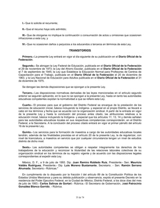 35 de 74
I.- Que lo solicite el recurrente;
II.- Que el recurso haya sido admitido;
III.- Que de otorgarse no implique la continuación o consumación de actos u omisiones que ocasionen
infracciones a esta Ley, y
IV.- Que no ocasionen daños o perjuicios a los educandos o terceros en términos de esta Ley.
TRANSITORIOS
Primero.- La presente Ley entrará en vigor al día siguiente de su publicación en el Diario Oficial de la
Federación.
Segundo.- Se abrogan la Ley Federal de Educación, publicada en el Diario Oficial de la Federación
el 29 de noviembre de 1973; la Ley del Ahorro Escolar, publicada en el Diario Oficial de la Federación
el 7 de septiembre de 1945; la Ley que Establece la Educación Normal para Profesores de Centros de
Capacitación para el Trabajo, publicada en el Diario Oficial de la Federación el 20 de diciembre de
1963, y la Ley Nacional de Educación para Adultos publicada en el Diario Oficial de la Federación el 31
de diciembre de 1975.
Se derogan las demás disposiciones que se opongan a la presente Ley.
Tercero.- Las disposiciones normativas derivadas de las leyes mencionadas en el artículo segundo
anterior se seguirán aplicando, en lo que no se opongan a la presente Ley, hasta en tanto las autoridades
educativas competentes expidan la normatividad a que se refiere esta Ley.
Cuarto.- El proceso para que el gobierno del Distrito Federal se encargue de la prestación de los
servicios de educación inicial, básica incluyendo la indígena- y especial en el propio Distrito, se llevará a
cabo en los términos y fecha que se acuerde con la organización sindical. A partir de la entrada en vigor
de la presente Ley y hasta la conclusión del proceso antes citado, las atribuciones relativas a la
educación inicial, básica incluyendo la Indígena- y especial que los artículos 11, 13, 14 y demás señalan
para las autoridades educativas locales en sus respectivas competencias corresponderán, en el Distrito
Federal, a la Secretaría. A la conclusión del proceso citado entrará en vigor el primer párrafo del artículo
16 de la presente Ley.
Quinto.- Los servicios para la formación de maestros a cargo de las autoridades educativas locales
tendrán, además de las finalidades previstas en el artículo 20 de la presente Ley, la de regularizar, con
nivel de licenciatura, a maestros en servicio que por cualquier circunstancia tengan un nivel de estudios
distinto de dicho nivel.
Sexto.- Las autoridades competentes se obligan a respetar íntegramente los derechos de los
trabajadores de la educación y reconocer la titularidad de las relaciones laborales colectivas de su
organización sindical en los términos de su registro vigente y de acuerdo con las disposiciones legales
correspondientes al expedir esta Ley.
México, D. F., a 9 de julio de 1993. Dip. Juan Ramiro Robledo Ruiz, Presidente.- Sen. Mauricio
Valdés Rodríguez, Presidente.- Dip. Luis Moreno Bustamante, Secretario. - Sen. Ramón Serrano
Ahumada, Secretario.- Rúbricas."
En cumplimiento de lo dispuesto por la fracción I del artículo 89 de la Constitución Política de los
Estados Unidos Mexicanos y para su debida publicación y observancia, expido el presente Decreto en la
residencia del Poder Ejecutivo Federal, en la Ciudad de México, Distrito Federal, a los doce días del mes
de julio de 1993.- Carlos Salinas de Gortari.- Rúbrica.- El Secretario de Gobernación, José Patrocinio
González Blanco Garrido. - Rúbrica.
 