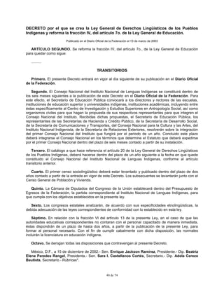 40 de 74
DECRETO por el que se crea la Ley General de Derechos Lingüísticos de los Pueblos
Indígenas y reforma la fracción IV, del artículo 7o. de la Ley General de Educación.
Publicado en el Diario Oficial de la Federación el 13 de marzo de 2003
ARTÍCULO SEGUNDO. Se reforma la fracción IV, del artículo 7o., de la Ley General de Educación
para quedar como sigue:
..........
TRANSITORIOS
Primero. El presente Decreto entrará en vigor al día siguiente de su publicación en el Diario Oficial
de la Federación.
Segundo. El Consejo Nacional del Instituto Nacional de Lenguas Indígenas se constituirá dentro de
los seis meses siguientes a la publicación de este Decreto en el Diario Oficial de la Federación. Para
este efecto, el Secretario de Educación Pública convocará a los directores y rectores de las escuelas,
instituciones de educación superior y universidades indígenas, instituciones académicas, incluyendo entre
éstas específicamente al Centro de Investigación y Estudios Superiores en Antropología Social, así como
organismos civiles para que hagan la propuesta de sus respectivos representantes para que integren el
Consejo Nacional del Instituto. Recibidas dichas propuestas, el Secretario de Educación Pública, los
representantes de las Secretarías de Hacienda y Crédito Público, de la Secretaría de Desarrollo Social,
de la Secretaría de Comunicaciones y Transportes, del Consejo Nacional para la Cultura y las Artes, del
Instituto Nacional Indigenista, de la Secretaría de Relaciones Exteriores, resolverán sobre la integración
del primer Consejo Nacional del Instituto que fungirá por el periodo de un año. Concluido este plazo
deberá integrarse el Consejo Nacional en los términos que determine el Estatuto que deberá expedirse
por el primer Consejo Nacional dentro del plazo de seis meses contado a partir de su instalación.
Tercero. El catálogo a que hace referencia el artículo 20 de la Ley General de Derechos Lingüísticos
de los Pueblos Indígenas, deberá hacerse dentro del plazo de un año siguiente a la fecha en que quede
constituido el Consejo Nacional del Instituto Nacional de Lenguas Indígenas, conforme al artículo
transitorio anterior.
Cuarto. El primer censo sociolingüístico deberá estar levantado y publicado dentro del plazo de dos
años contado a partir de la entrada en vigor de este Decreto. Los subsecuentes se levantarán junto con el
Censo General de Población y Vivienda.
Quinto. La Cámara de Diputados del Congreso de la Unión establecerá dentro del Presupuesto de
Egresos de la Federación, la partida correspondiente al Instituto Nacional de Lenguas Indígenas, para
que cumpla con los objetivos establecidos en la presente ley.
Sexto. Los congresos estatales analizarán, de acuerdo con sus especificidades etnolingüísticas, la
debida adecuación de las leyes correspondientes de conformidad con lo establecido en esta ley.
Séptimo. En relación con la fracción VI del artículo 13 de la presente Ley, en el caso de que las
autoridades educativas correspondientes no contaran con el personal capacitado de manera inmediata,
éstas dispondrán de un plazo de hasta dos años, a partir de la publicación de la presente Ley, para
formar al personal necesario. Con el fin de cumplir cabalmente con dicha disposición, las normales
incluirán la licenciatura en educación indígena.
Octavo. Se derogan todas las disposiciones que contravengan al presente Decreto.
México, D.F., a 15 de diciembre de 2002.- Sen. Enrique Jackson Ramírez, Presidente.- Dip. Beatriz
Elena Paredes Rangel, Presidenta.- Sen. Sara I. Castellanos Cortés, Secretario.- Dip. Adela Cerezo
Bautista, Secretario.- Rúbricas".
 