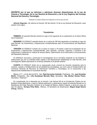 65 de 74
DECRETO por el que se reforman y adicionan diversas disposiciones de la Ley de
Ciencia y Tecnología, de la Ley General de Educación y de la Ley Orgánica del Consejo
Nacional de Ciencia y Tecnología.
Publicado en el Diario Oficial de la Federación el 20 de mayo de 2014
Artículo Segundo.- Se reforma la fracción VIII del artículo 14 de la Ley General de Educación, para
quedar como sigue:
………
Transitorios
PRIMERO. El presente Decreto entrará en vigor el día siguiente de su publicación en el Diario Oficial
de la Federación.
SEGUNDO. El CONACyT expedirá dentro de un plazo de 180 días siguientes a la entrada en vigor de
este Decreto, los lineamientos y disposiciones correspondientes para el funcionamiento del Repositorio
Nacional.
TERCERO. El CONACyT contará con un plazo no mayor a 18 meses a partir de la expedición de los
lineamientos y disposiciones correspondientes, para capacitar, convocar, organizar y coordinar a las
instituciones e instancias en materia de acceso abierto, diseminación de la información y funcionamiento
del Repositorio Nacional.
El CONACyT procurará y promoverá la homologación de la normativa existente en los Estados e
Instituciones que por su actividad estén sujetas a las disposiciones establecidas en este Decreto, ésta
homologación deberá ejecutarse en el tiempo señalado en el párrafo anterior.
CUARTO. El CONACyT dentro de su presupuesto anual, preverá los recursos necesarios para la
creación, impulso y fortalecimiento de las plataformas tecnológicas, así como para el fortalecimiento del
Consorcio Nacional de Recursos de Información Científica y Tecnológica, en lo conducente a las
disposiciones establecidas en el presente Decreto.
México, D. F., a 8 de abril de 2014.- Sen. Raúl Cervantes Andrade, Presidente.- Dip. José González
Morfín, Presidente.- Sen. Lilia Guadalupe Merodio Reza, Secretaria.- Dip. Merilyn Gómez Pozos,
Secretaria.- Rúbricas."
En cumplimiento de lo dispuesto por la fracción I del Artículo 89 de la Constitución Política de los
Estados Unidos Mexicanos, y para su debida publicación y observancia, expido el presente Decreto en la
Residencia del Poder Ejecutivo Federal, en la Ciudad de México, Distrito Federal, a veinte de mayo de
dos mil catorce.- Enrique Peña Nieto.- Rúbrica.- El Secretario de Gobernación, Miguel Ángel Osorio
Chong.- Rúbrica.
 