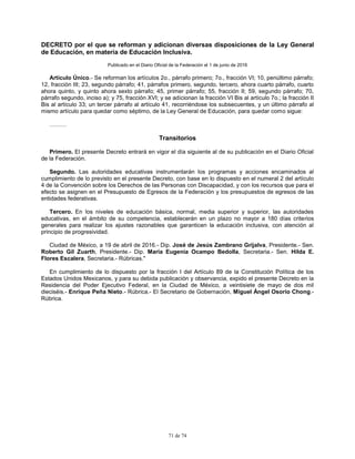 71 de 74
DECRETO por el que se reforman y adicionan diversas disposiciones de la Ley General
de Educación, en materia de Educación Inclusiva.
Publicado en el Diario Oficial de la Federación el 1 de junio de 2016
Artículo Único.- Se reforman los artículos 2o., párrafo primero; 7o., fracción VI; 10, penúltimo párrafo;
12, fracción III; 23, segundo párrafo; 41, párrafos primero, segundo, tercero, ahora cuarto párrafo, cuarto
ahora quinto, y quinto ahora sexto párrafo; 45, primer párrafo; 55, fracción II; 59, segundo párrafo; 70,
párrafo segundo, inciso a); y 75, fracción XVI; y se adicionan la fracción VI Bis al artículo 7o.; la fracción II
Bis al artículo 33; un tercer párrafo al artículo 41, recorriéndose los subsecuentes, y un último párrafo al
mismo artículo para quedar como séptimo, de la Ley General de Educación, para quedar como sigue:
………
Transitorios
Primero. El presente Decreto entrará en vigor el día siguiente al de su publicación en el Diario Oficial
de la Federación.
Segundo. Las autoridades educativas instrumentarán los programas y acciones encaminados al
cumplimiento de lo previsto en el presente Decreto, con base en lo dispuesto en el numeral 2 del artículo
4 de la Convención sobre los Derechos de las Personas con Discapacidad, y con los recursos que para el
efecto se asignen en el Presupuesto de Egresos de la Federación y los presupuestos de egresos de las
entidades federativas.
Tercero. En los niveles de educación básica, normal, media superior y superior, las autoridades
educativas, en el ámbito de su competencia, establecerán en un plazo no mayor a 180 días criterios
generales para realizar los ajustes razonables que garanticen la educación inclusiva, con atención al
principio de progresividad.
Ciudad de México, a 19 de abril de 2016.- Dip. José de Jesús Zambrano Grijalva, Presidente.- Sen.
Roberto Gil Zuarth, Presidente.- Dip. María Eugenia Ocampo Bedolla, Secretaria.- Sen. Hilda E.
Flores Escalera, Secretaria.- Rúbricas."
En cumplimiento de lo dispuesto por la fracción I del Artículo 89 de la Constitución Política de los
Estados Unidos Mexicanos, y para su debida publicación y observancia, expido el presente Decreto en la
Residencia del Poder Ejecutivo Federal, en la Ciudad de México, a veintisiete de mayo de dos mil
dieciséis.- Enrique Peña Nieto.- Rúbrica.- El Secretario de Gobernación, Miguel Ángel Osorio Chong.-
Rúbrica.
 