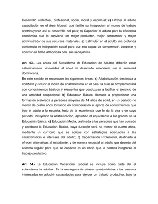 Desarrollo intelectual, profesional, social, moral y espiritual; c) Ofrecer al adulto
capacitación en el área laboral, que facilite su integración al mundo de trabajo
contribuyendo así al desarrolla del país; d) Capacitar al adulto para la eficiencia
económica que lo convierta en mejor productor, mejor consumidor y mejor
administrador de sus recursos materiales; e) Estimular en el adulto una profunda
conciencia de integración social para que sea capaz de comprender, cooperar y
convivir en forma armoniosa con sus semejantes.

Art. 53.- Las áreas del Subsistema de Educación de Adultos deberán estar
estrechamente vinculadas al nivel de desarrollo alcanzado por la sociedad
dominicana.
En este sentido se reconocen las siguientes áreas: a) Alfabetización, destinada a
combatir y reducir el índice de analfabetismo en el país, la cual se complementará
con conocimientos básicos y elementos que conduzcan a facilitar el ejercicio de
una actividad ocupacional; b) Educación Básica, llamada a proporcionar una
formación acelerada a personas mayores de 14 años de edad, en un período no
menor de cuatro años tomando en consideración el aporte de conocimientos que
trae el adulto a la escuela, fruto de la experiencia que le da la vida y en cuyo
período, incluyendo la alfabetización, aprueban el equivalente a los grados de la
Educación Básica; c) Educación Media, destinada a las personas que han cursado
y aprobado la Educación Básica, cuya duración será no menor de cuatro años,
mediante un currículo que se aplique con estrategias adecuadas a las
características e intereses del adulto; d) Capacitación Profesional, destinada a
ofrecer alternativas al estudiante, y de manera especial al adulto que deserta del
sistema regular para que se capacite en un oficio que le permita integrarse al
trabajo productivo.

Art. 54.- La Educación Vocacional Laboral se incluye como parte del el
subsistema de adultos. Es la encargada de ofrecer oportunidades a las persona
interesadas en adquirir capacidades para ejercer un trabajo productivo, bajo la

 