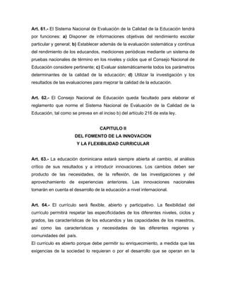 Art. 61.- El Sistema Nacional de Evaluación de la Calidad de la Educación tendrá
por funciones: a) Disponer de informaciones objetivas del rendimiento escolar
particular y general; b) Establecer además de la evaluación sistemática y continua
del rendimiento de los educandos, mediciones periódicas mediante un sistema de
pruebas nacionales de término en los niveles y ciclos que el Consejo Nacional de
Educación considere pertinente; c) Evaluar sistemáticamente todos los parámetros
determinantes de la calidad de la educación; d) Utilizar la investigación y los
resultados de las evaluaciones para mejorar la calidad de la educación.

Art. 62.- El Consejo Nacional de Educación queda facultado para elaborar el
reglamento que norme el Sistema Nacional de Evaluación de la Calidad de la
Educación, tal como se prevea en el inciso b) del artículo 216 de esta ley.

CAPITULO II
DEL FOMENTO DE LA INNOVACION
Y LA FLEXIBILIDAD CURRICULAR

Art. 63.- La educación dominicana estará siempre abierta al cambio, al análisis
crítico de sus resultados y a introducir innovaciones. Los cambios deben ser
producto de las necesidades, de la reflexión, de las investigaciones y del
aprovechamiento de experiencias anteriores. Las innovaciones nacionales
tomarán en cuenta el desarrollo de la educación a nivel internacional.

Art. 64.- El currículo será flexible, abierto y participativo. La flexibilidad del
currículo permitirá respetar las especificidades de los diferentes niveles, ciclos y
grados, las características de los educandos y las capacidades de los maestros,
así como las características y necesidades de las diferentes regiones y
comunidades del país.
El currículo es abierto porque debe permitir su enriquecimiento, a medida que las
exigencias de la sociedad lo requieran o por el desarrollo que se operan en la

 