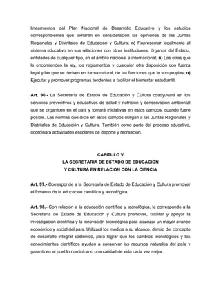 lineamientos del Plan Nacional de Desarrollo Educativo y los estudios
correspondientes que tomarán en consideración las opiniones de las Juntas
Regionales y Distritales de Educación y Cultura; n) Representar legalmente al
sistema educativo en sus relaciones con otras instituciones, órganos del Estado,
entidades de cualquier tipo, en el ámbito nacional e internacional; ñ) Las otras que
le encomienden la ley, los reglamentos y cualquier otra disposición con fuerza
legal y las que se deriven en forma natural, de las funciones que le son propias; o)
Ejecutar y promover programas tendentes a facilitar el bienestar estudiantil.

Art. 96.- La Secretaría de Estado de Educación y Cultura coadyuvará en los
servicios preventivos y educativos de salud y nutrición y conservación ambiental
que se organicen en el país y tomará iniciativas en estos campos, cuando fuere
posible. Las normas que dicte en estos campos obligan a las Juntas Regionales y
Distritales de Educación y Cultura. También como parte del proceso educativo,
coordinará actividades escolares de deporte y recreación.

CAPITULO V
LA SECRETARIA DE ESTADO DE EDUCACIÓN
Y CULTURA EN RELACION CON LA CIENCIA

Art. 97.- Corresponde a la Secretaría de Estado de Educación y Cultura promover
el fomento de la educación científica y tecnológica.

Art. 98.- Con relación a la educación científica y tecnológica, le corresponde a la
Secretaría de Estado de Educación y Cultura promover, facilitar y apoyar la
investigación científica y la innovación tecnológica para alcanzar un mayor avance
económico y social del país. Utilizará los medios a su alcance, dentro del concepto
de desarrollo integral sostenido, para lograr que los cambios tecnológicos y los
conocimientos científicos ayuden a conservar los recursos naturales del país y
garanticen al pueblo dominicano una calidad de vida cada vez mejor.

 