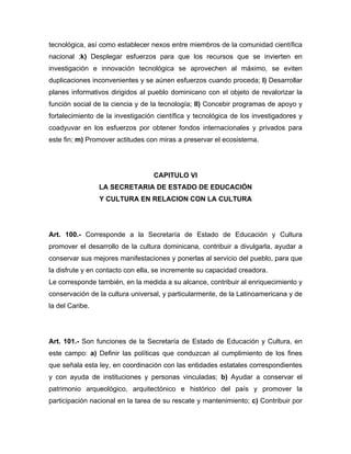 tecnológica, así como establecer nexos entre miembros de la comunidad científica
nacional ;k) Desplegar esfuerzos para que los recursos que se invierten en
investigación e innovación tecnológica se aprovechen al máximo, se eviten
duplicaciones inconvenientes y se aúnen esfuerzos cuando proceda; l) Desarrollar
planes informativos dirigidos al pueblo dominicano con el objeto de revalorizar la
función social de la ciencia y de la tecnología; ll) Concebir programas de apoyo y
fortalecimiento de la investigación científica y tecnológica de los investigadores y
coadyuvar en los esfuerzos por obtener fondos internacionales y privados para
este fin; m) Promover actitudes con miras a preservar el ecosistema.

CAPITULO VI
LA SECRETARIA DE ESTADO DE EDUCACIÓN
Y CULTURA EN RELACION CON LA CULTURA

Art. 100.- Corresponde a la Secretaría de Estado de Educación y Cultura
promover el desarrollo de la cultura dominicana, contribuir a divulgarla, ayudar a
conservar sus mejores manifestaciones y ponerlas al servicio del pueblo, para que
la disfrute y en contacto con ella, se incremente su capacidad creadora.
Le corresponde también, en la medida a su alcance, contribuir al enriquecimiento y
conservación de la cultura universal, y particularmente, de la Latinoamericana y de
la del Caribe.

Art. 101.- Son funciones de la Secretaría de Estado de Educación y Cultura, en
este campo: a) Definir las políticas que conduzcan al cumplimiento de los fines
que señala esta ley, en coordinación con las entidades estatales correspondientes
y con ayuda de instituciones y personas vinculadas; b) Ayudar a conservar el
patrimonio arqueológico, arquitectónico e histórico del país y promover la
participación nacional en la tarea de su rescate y mantenimiento; c) Contribuir por

 