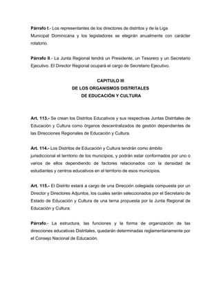 Párrafo I.- Los representantes de los directores de distritos y de la Liga
Municipal Dominicana y los legisladores se elegirán anualmente con carácter
rotatorio.

Párrafo II.- La Junta Regional tendrá un Presidente, un Tesorero y un Secretario
Ejecutivo. El Director Regional ocupará el cargo de Secretario Ejecutivo.

CAPITULO III
DE LOS ORGANISMOS DISTRITALES
DE EDUCACIÓN Y CULTURA

Art. 113.- Se crean los Distritos Educativos y sus respectivas Juntas Distritales de
Educación y Cultura como órganos descentralizados de gestión dependientes de
las Direcciones Regionales de Educación y Cultura.

Art. 114.- Los Distritos de Educación y Cultura tendrán como ámbito
jurisdiccional el territorio de los municipios, y podrán estar conformados por uno o
varios de ellos dependiendo de factores relacionados con la densidad de
estudiantes y centros educativos en el territorio de esos municipios.

Art. 115.- El Distrito estará a cargo de una Dirección colegiada compuesta por un
Director y Directores Adjuntos, los cuales serán seleccionados por el Secretario de
Estado de Educación y Cultura de una terna propuesta por la Junta Regional de
Educación y Cultura.

Párrafo.- La estructura, las funciones y la forma de organización de las
direcciones educativas Distritales, quedarán determinadas reglamentariamente por
el Consejo Nacional de Educación.

 