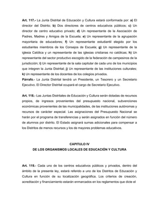 Art. 117.- La Junta Distrital de Educación y Cultura estará conformada por: a) El
director del Distrito; b) Dos directores de centros educativos públicos; c) Un
director de centro educativo privado; d) Un representante de la Asociación de
Padres, Madres y Amigos de la Escuela; e) Un representante de la agrupación
mayoritaria de educadores; f) Un representante estudiantil elegido por los
estudiantes miembros de los Consejos de Escuela; g) Un representante de la
iglesia Católica y un representante de las iglesias cristianas no católicas; h) Un
representante del sector productivo escogido de la federación de campesinos de la
jurisdicción; i) Un representante de la sala capitular de cada uno de los municipios
que integren la Junta Distrital; j) Un representante de las instituciones culturales;
k) Un representante de los docentes de los colegios privados.
Párrafo.- La Junta Distrital tendrá un Presidente, un Tesorero y un Secretario
Ejecutivo. El Director Distrital ocupará el cargo de Secretario Ejecutivo.

Art. 118.- Las Juntas Distritales de Educación y Cultura serán dotadas de recursos
propios, de ingresos provenientes del presupuesto nacional, subvenciones
económicas provenientes de las municipalidades, de las instituciones autónomas y
recursos de carácter especial. Las asignaciones del Presupuesto Nacional se
harán por el programa de transferencias y serán asignados en función del número
de alumnos por distrito. El Estado asignará sumas adicionales para compensar a
los Distritos de menos recursos y los de mayores problemas educativos.

CAPITULO IV
DE LOS ORGANISMOS LOCALES DE EDUCACIÓN Y CULTURA

Art. 119.- Cada uno de los centros educativos públicos y privados, dentro del
ámbito de la presente ley, estará referido a uno de los Distritos de Educación y
Cultura en función de su localización geográfica. Los criterios de creación,
acreditación y financiamiento estarán enmarcados en los reglamentos que dicte el

 
