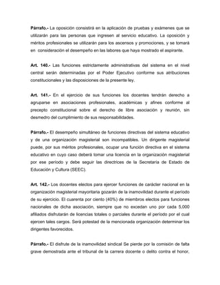 Párrafo.- La oposición consistirá en la aplicación de pruebas y exámenes que se
utilizarán para las personas que ingresen al servicio educativo. La oposición y
méritos profesionales se utilizarán para los ascensos y promociones, y se tomará
en consideración el desempeño en las labores que haya mostrado el aspirante.

Art. 140.- Las funciones estrictamente administrativas del sistema en el nivel
central serán determinadas por el Poder Ejecutivo conforme sus atribuciones
constitucionales y las disposiciones de la presente ley.

Art. 141.- En el ejercicio de sus funciones los docentes tendrán derecho a
agruparse en asociaciones profesionales, académicas y afines conforme al
precepto constitucional sobre el derecho de libre asociación y reunión, sin
desmedro del cumplimiento de sus responsabilidades.

Párrafo.- El desempeño simultáneo de funciones directivas del sistema educativo
y de una organización magisterial son incompatibles. Un dirigente magisterial
puede, por sus méritos profesionales, ocupar una función directiva en el sistema
educativo en cuyo caso deberá tomar una licencia en la organización magisterial
por ese período y debe seguir las directrices de la Secretaría de Estado de
Educación y Cultura (SEEC).

Art. 142.- Los docentes electos para ejercer funciones de carácter nacional en la
organización magisterial mayoritaria gozarán de la inamovilidad durante el período
de su ejercicio. El cuarenta por ciento (40%) de miembros electos para funciones
nacionales de dicha asociación, siempre que no excedan uno por cada 5,000
afiliados disfrutarán de licencias totales o parciales durante el período por el cual
ejercen tales cargos. Será potestad de la mencionada organización determinar los
dirigentes favorecidos.

Párrafo.- El disfrute de la inamovilidad sindical Se pierde por la comisión de falta
grave demostrada ante el tribunal de la carrera docente o delito contra el honor,

 