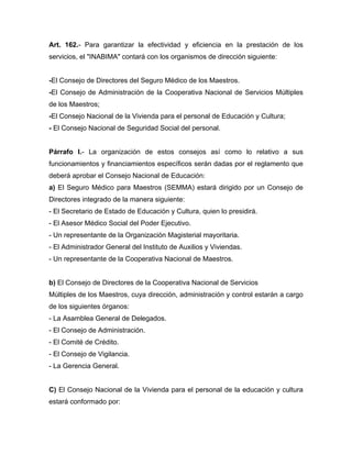 Art. 162.- Para garantizar la efectividad y eficiencia en la prestación de los
servicios, el "INABIMA" contará con los organismos de dirección siguiente:

-El Consejo de Directores del Seguro Médico de los Maestros.
-El Consejo de Administración de la Cooperativa Nacional de Servicios Múltiples
de los Maestros;
-El Consejo Nacional de la Vivienda para el personal de Educación y Cultura;
- El Consejo Nacional de Seguridad Social del personal.

Párrafo I.- La organización de estos consejos así como lo relativo a sus
funcionamientos y financiamientos específicos serán dadas por el reglamento que
deberá aprobar el Consejo Nacional de Educación:
a) El Seguro Médico para Maestros (SEMMA) estará dirigido por un Consejo de
Directores integrado de la manera siguiente:
- El Secretario de Estado de Educación y Cultura, quien lo presidirá.
- El Asesor Médico Social del Poder Ejecutivo.
- Un representante de la Organización Magisterial mayoritaria.
- El Administrador General del Instituto de Auxilios y Viviendas.
- Un representante de la Cooperativa Nacional de Maestros.

b) El Consejo de Directores de la Cooperativa Nacional de Servicios
Múltiples de los Maestros, cuya dirección, administración y control estarán a cargo
de los siguientes órganos:
- La Asamblea General de Delegados.
- El Consejo de Administración.
- El Comité de Crédito.
- El Consejo de Vigilancia.
- La Gerencia General.

C) El Consejo Nacional de la Vivienda para el personal de la educación y cultura
estará conformado por:

 