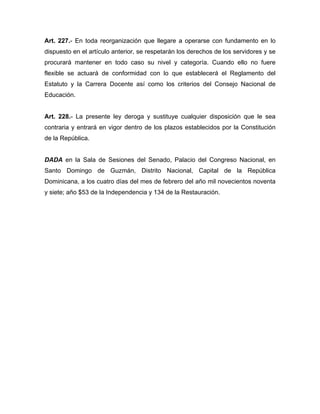 Art. 227.- En toda reorganización que llegare a operarse con fundamento en lo
dispuesto en el artículo anterior, se respetarán los derechos de los servidores y se
procurará mantener en todo caso su nivel y categoría. Cuando ello no fuere
flexible se actuará de conformidad con lo que establecerá el Reglamento del
Estatuto y la Carrera Docente así como los criterios del Consejo Nacional de
Educación.

Art. 228.- La presente ley deroga y sustituye cualquier disposición que le sea
contraria y entrará en vigor dentro de los plazos establecidos por la Constitución
de la República.

DADA en la Sala de Sesiones del Senado, Palacio del Congreso Nacional, en
Santo Domingo de Guzmán, Distrito Nacional, Capital de la República
Dominicana, a los cuatro días del mes de febrero del año mil novecientos noventa
y siete; año $53 de la Independencia y 134 de la Restauración.

 