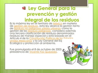 Ley General para la
prevención y gestión
integral de los residuos
Es la máxima ley en el territorio de México en materia
d...