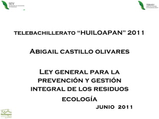 telebachillerato “HUILOAPAN” 2011 Abigail castillo olivares Ley general para la prevención y gestión integral de los residuos ecología JUNIO  2011 
