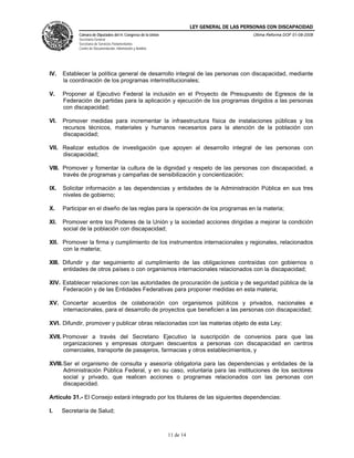 LEY GENERAL DE LAS PERSONAS CON DISCAPACIDAD
Cámara de Diputados del H. Congreso de la Unión
Secretaría General
Secretaría de Servicios Parlamentarios
Centro de Documentación, Información y Análisis
Última Reforma DOF 01-08-2008
11 de 14
IV. Establecer la política general de desarrollo integral de las personas con discapacidad, mediante
la coordinación de los programas interinstitucionales;
V. Proponer al Ejecutivo Federal la inclusión en el Proyecto de Presupuesto de Egresos de la
Federación de partidas para la aplicación y ejecución de los programas dirigidos a las personas
con discapacidad;
VI. Promover medidas para incrementar la infraestructura física de instalaciones públicas y los
recursos técnicos, materiales y humanos necesarios para la atención de la población con
discapacidad;
VII. Realizar estudios de investigación que apoyen al desarrollo integral de las personas con
discapacidad;
VIII. Promover y fomentar la cultura de la dignidad y respeto de las personas con discapacidad, a
través de programas y campañas de sensibilización y concientización;
IX. Solicitar información a las dependencias y entidades de la Administración Pública en sus tres
niveles de gobierno;
X. Participar en el diseño de las reglas para la operación de los programas en la materia;
XI. Promover entre los Poderes de la Unión y la sociedad acciones dirigidas a mejorar la condición
social de la población con discapacidad;
XII. Promover la firma y cumplimiento de los instrumentos internacionales y regionales, relacionados
con la materia;
XIII. Difundir y dar seguimiento al cumplimiento de las obligaciones contraídas con gobiernos o
entidades de otros países o con organismos internacionales relacionados con la discapacidad;
XIV. Establecer relaciones con las autoridades de procuración de justicia y de seguridad pública de la
Federación y de las Entidades Federativas para proponer medidas en esta materia;
XV. Concertar acuerdos de colaboración con organismos públicos y privados, nacionales e
internacionales, para el desarrollo de proyectos que beneficien a las personas con discapacidad;
XVI. Difundir, promover y publicar obras relacionadas con las materias objeto de esta Ley;
XVII. Promover a través del Secretario Ejecutivo la suscripción de convenios para que las
organizaciones y empresas otorguen descuentos a personas con discapacidad en centros
comerciales, transporte de pasajeros, farmacias y otros establecimientos, y
XVIII.Ser el organismo de consulta y asesoría obligatoria para las dependencias y entidades de la
Administración Pública Federal, y en su caso, voluntaria para las instituciones de los sectores
social y privado, que realicen acciones o programas relacionados con las personas con
discapacidad.
Artículo 31.- El Consejo estará integrado por los titulares de las siguientes dependencias:
I. Secretaría de Salud;
 