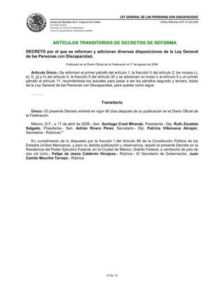 LEY GENERAL DE LAS PERSONAS CON DISCAPACIDAD
Cámara de Diputados del H. Congreso de la Unión
Secretaría General
Secretaría de Servicios Parlamentarios
Centro de Documentación, Información y Análisis
Última Reforma DOF 01-08-2008
14 de 14
ARTÍCULOS TRANSITORIOS DE DECRETOS DE REFORMA
DECRETO por el que se reforman y adicionan diversas disposiciones de la Ley General
de las Personas con Discapacidad.
Publicado en el Diario Oficial de la Federación el 1º de agosto de 2008
Artículo Único.- Se reforman el primer párrafo del artículo 1, la fracción V del artículo 2, los incisos c),
e), f), g) y h) del artículo 5, la fracción II del artículo 30 y se adicionan un inciso i) al artículo 5 y un primer
párrafo al artículo 11, recorriéndose los actuales para pasar a ser los párrafos segundo y tercero, todos
de la Ley General de las Personas con Discapacidad, para quedar como sigue:
……….
Transitorio
Único.- El presente Decreto entrará en vigor 90 días después de su publicación en el Diario Oficial de
la Federación.
México, D.F., a 17 de abril de 2008.- Sen. Santiago Creel Miranda, Presidente.- Dip. Ruth Zavaleta
Salgado, Presidenta.- Sen. Adrián Rivera Pérez, Secretario.- Dip. Patricia Villanueva Abrajan,
Secretaria.- Rúbricas."
En cumplimiento de lo dispuesto por la fracción I del Artículo 89 de la Constitución Política de los
Estados Unidos Mexicanos, y para su debida publicación y observancia, expido el presente Decreto en la
Residencia del Poder Ejecutivo Federal, en la Ciudad de México, Distrito Federal, a veintiocho de julio de
dos mil ocho.- Felipe de Jesús Calderón Hinojosa.- Rúbrica.- El Secretario de Gobernación, Juan
Camilo Mouriño Terrazo.- Rúbrica.
 