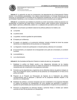 LEY GENERAL DE LAS PERSONAS CON DISCAPACIDAD
Cámara de Diputados del H. Congreso de la Unión
Secretaría General
Secretaría de Servicios Parlamentarios
Centro de Documentación, Información y Análisis
Última Reforma DOF 01-08-2008
3 de 14
Artículo 3.- La aplicación de esta Ley corresponde a las dependencias de la Administración Pública
Federal, a las entidades paraestatales, a los órganos desconcentrados y al Consejo Nacional para las
Personas con Discapacidad, en el ámbito de sus respectivas competencias, así como a los Gobiernos de
las Entidades Federativas y a los municipios, en los términos de los convenios que se celebren.
Artículo 4.- Los derechos que establece la presente Ley serán reconocidos a todas las personas con
discapacidad, sin distinción por origen étnico o nacional, género, edad, condición social, condiciones de
salud, religión, opiniones, preferencias, estado civil, o cualquiera otra que atente contra su dignidad.
Artículo 5.- Los principios que deberán observar las políticas públicas en la materia, son:
a) La equidad;
b) La justicia social;
c) La igualdad, incluida la igualdad de oportunidades;
d) El respeto por la diferencia;
e) El respeto a la dignidad y a la autonomía individual, incluida la libertad de tomar las propias
decisiones y la independencia de las personas con discapacidad;
f) La integración a través de la participación e inclusión plenas y efectivas en la sociedad;
g) El reconocimiento y la aceptación de la discapacidad como parte de la diversidad y la condición
humanas;
h) La accesibilidad, y
i) La no discriminación.
Artículo reformado DOF 01-08-2008
Artículo 6.- Son facultades del Ejecutivo Federal en materia de esta Ley, las siguientes:
I. Establecer la política de Estado acorde a las obligaciones derivadas de los tratados
internacionales de derechos humanos en materia de personas con discapacidad y las acciones
necesarias para dar cumplimiento a los programas nacionales;
II. Fomentar que las dependencias y organismos de los diferentes órdenes de gobierno trabajen en
favor de la integración social y económica de las personas con discapacidad en el marco de la
política de Estado;
III. Proponer en el Proyecto de Presupuesto de Egresos de la Federación las partidas
correspondientes para la aplicación y ejecución de los programas federales dirigidos a las
personas con discapacidad;
IV. Establecer las políticas y acciones necesarias para dar cumplimiento a los programas federales
en materia de personas con discapacidad; así como aquellas que garanticen la equidad e
igualdad de oportunidades para las personas con discapacidad en el ejercicio de sus derechos, y
V. Promover el otorgamiento de estímulos fiscales a personas físicas o morales que realicen
acciones en favor de las personas con discapacidad.
 