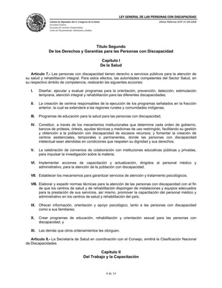 LEY GENERAL DE LAS PERSONAS CON DISCAPACIDAD
Cámara de Diputados del H. Congreso de la Unión
Secretaría General
Secretaría de Servicios Parlamentarios
Centro de Documentación, Información y Análisis
Última Reforma DOF 01-08-2008
4 de 14
Título Segundo
De los Derechos y Garantías para las Personas con Discapacidad
Capítulo I
De la Salud
Artículo 7.- Las personas con discapacidad tienen derecho a servicios públicos para la atención de
su salud y rehabilitación integral. Para estos efectos, las autoridades competentes del Sector Salud, en
su respectivo ámbito de competencia, realizarán las siguientes acciones:
I. Diseñar, ejecutar y evaluar programas para la orientación, prevención, detección, estimulación
temprana, atención integral y rehabilitación para las diferentes discapacidades;
II. La creación de centros responsables de la ejecución de los programas señalados en la fracción
anterior, la cual se extenderá a las regiones rurales y comunidades indígenas;
III. Programas de educación para la salud para las personas con discapacidad;
IV. Constituir, a través de los mecanismos institucionales que determine cada orden de gobierno,
bancos de prótesis, órtesis, ayudas técnicas y medicinas de uso restringido, facilitando su gestión
y obtención a la población con discapacidad de escasos recursos; y fomentar la creación de
centros asistenciales, temporales o permanentes, donde las personas con discapacidad
intelectual sean atendidas en condiciones que respeten su dignidad y sus derechos;
V. La celebración de convenios de colaboración con instituciones educativas públicas y privadas,
para impulsar la investigación sobre la materia;
VI. Implementar acciones de capacitación y actualización, dirigidos al personal médico y
administrativo, para la atención de la población con discapacidad;
VII. Establecer los mecanismos para garantizar servicios de atención y tratamiento psicológicos;
VIII. Elaborar y expedir normas técnicas para la atención de las personas con discapacidad con el fin
de que los centros de salud y de rehabilitación dispongan de instalaciones y equipos adecuados
para la prestación de sus servicios, así mismo, promover la capacitación del personal médico y
administrativo en los centros de salud y rehabilitación del país;
IX. Ofrecer información, orientación y apoyo psicológico, tanto a las personas con discapacidad
como a sus familiares;
X. Crear programas de educación, rehabilitación y orientación sexual para las personas con
discapacidad, y
XI. Las demás que otros ordenamientos les otorguen.
Artículo 8.- La Secretaría de Salud en coordinación con el Consejo, emitirá la Clasificación Nacional
de Discapacidades.
Capítulo II
Del Trabajo y la Capacitación
 