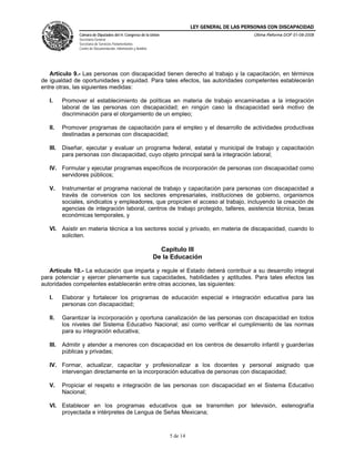 LEY GENERAL DE LAS PERSONAS CON DISCAPACIDAD
Cámara de Diputados del H. Congreso de la Unión
Secretaría General
Secretaría de Servicios Parlamentarios
Centro de Documentación, Información y Análisis
Última Reforma DOF 01-08-2008
5 de 14
Artículo 9.- Las personas con discapacidad tienen derecho al trabajo y la capacitación, en términos
de igualdad de oportunidades y equidad. Para tales efectos, las autoridades competentes establecerán
entre otras, las siguientes medidas:
I. Promover el establecimiento de políticas en materia de trabajo encaminadas a la integración
laboral de las personas con discapacidad; en ningún caso la discapacidad será motivo de
discriminación para el otorgamiento de un empleo;
II. Promover programas de capacitación para el empleo y el desarrollo de actividades productivas
destinadas a personas con discapacidad;
III. Diseñar, ejecutar y evaluar un programa federal, estatal y municipal de trabajo y capacitación
para personas con discapacidad, cuyo objeto principal será la integración laboral;
IV. Formular y ejecutar programas específicos de incorporación de personas con discapacidad como
servidores públicos;
V. Instrumentar el programa nacional de trabajo y capacitación para personas con discapacidad a
través de convenios con los sectores empresariales, instituciones de gobierno, organismos
sociales, sindicatos y empleadores, que propicien el acceso al trabajo, incluyendo la creación de
agencias de integración laboral, centros de trabajo protegido, talleres, asistencia técnica, becas
económicas temporales, y
VI. Asistir en materia técnica a los sectores social y privado, en materia de discapacidad, cuando lo
soliciten.
Capítulo III
De la Educación
Artículo 10.- La educación que imparta y regule el Estado deberá contribuir a su desarrollo integral
para potenciar y ejercer plenamente sus capacidades, habilidades y aptitudes. Para tales efectos las
autoridades competentes establecerán entre otras acciones, las siguientes:
I. Elaborar y fortalecer los programas de educación especial e integración educativa para las
personas con discapacidad;
II. Garantizar la incorporación y oportuna canalización de las personas con discapacidad en todos
los niveles del Sistema Educativo Nacional; así como verificar el cumplimiento de las normas
para su integración educativa;
III. Admitir y atender a menores con discapacidad en los centros de desarrollo infantil y guarderías
públicas y privadas;
IV. Formar, actualizar, capacitar y profesionalizar a los docentes y personal asignado que
intervengan directamente en la incorporación educativa de personas con discapacidad;
V. Propiciar el respeto e integración de las personas con discapacidad en el Sistema Educativo
Nacional;
VI. Establecer en los programas educativos que se transmiten por televisión, estenografía
proyectada e intérpretes de Lengua de Señas Mexicana;
 