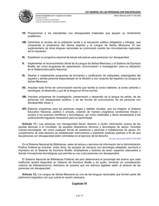 LEY GENERAL DE LAS PERSONAS CON DISCAPACIDAD
Cámara de Diputados del H. Congreso de la Unión
Secretaría General
Secretaría de Servicios Parlamentarios
Centro de Documentación, Información y Análisis
Última Reforma DOF 01-08-2008
6 de 14
VII. Proporcionar a los estudiantes con discapacidad materiales que apoyen su rendimiento
académico;
VIII. Garantizar el acceso de la población sorda a la educación pública obligatoria y bilingüe, que
comprenda la enseñanza del idioma español y la Lengua de Señas Mexicana. El uso
suplementario de otras lenguas nacionales se promoverá cuando las circunstancias regionales
así lo requieran;
IX. Establecer un programa nacional de becas educativas para personas con discapacidad;
X. Implementar el reconocimiento oficial de la Lengua de Señas Mexicana y el Sistema de Escritura
Braille, así como programas de capacitación, comunicación, e investigación, para su utilización
en el Sistema Educativo Nacional;
XI. Diseñar e implementar programas de formación y certificación de intérpretes, estenógrafos del
español y demás personal especializado en la difusión y uso conjunto del español y la Lengua de
Señas Mexicana;
XII. Impulsar toda forma de comunicación escrita que facilite al sordo hablante, al sordo señante o
semilingüe, el desarrollo y uso de la lengua en forma escrita;
XIII. Impulsar programas de investigación, preservación y desarrollo de la lengua de señas, de las
personas con discapacidad auditiva, y de las formas de comunicación de las personas con
discapacidad visual, y
XIV. Elaborar programas para las personas ciegas y débiles visuales, que los integren al Sistema
Educativo Nacional, público o privado, creando de manera progresiva condiciones físicas y
acceso a los avances científicos y tecnológicos, así como materiales y libros actualizados a las
publicaciones regulares necesarios para su aprendizaje.
Artículo 11.- Las personas con discapacidad tienen derecho a recibir información acerca de las
ayudas técnicas a la movilidad, de aquellos dispositivos técnicos y tecnologías de apoyo, incluidas
nuevas tecnologías, así como cualquier forma de asistencia y servicios e instalaciones de apoyo. En
cumplimiento de este derecho se establecerán instrumentos y diseñarán políticas públicas a fin de que
las personas con discapacidad estén orientadas en el ejercicio de tal derecho.
Párrafo adicionado DOF 01-08-2008
En el Sistema Nacional de Bibliotecas, salas de lectura y servicios de información de la Administración
Pública Federal se incluirán, entre otros, los equipos de cómputo con tecnología adaptada, escritura e
impresión en el Sistema de Escritura Braille, ampliadores y lectores de texto, espacios adecuados y
demás innovaciones tecnológicas que permita su uso a las personas con discapacidad.
El Sistema Nacional de Bibliotecas Públicas del país determinará el porcentaje del acervo que cada
institución tendrá disponible en Sistema de Escritura Braille y en audio, tomando en consideración
criterios de biblioteconomía. Asimismo se preverá que los acervos digitales estén al alcance de las
personas con discapacidad.
Artículo 12.- La Lengua de Señas Mexicana es una de las lenguas nacionales que forman parte del
patrimonio lingüístico con que cuenta la nación mexicana.
Capítulo IV
 