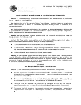LEY GENERAL DE LAS PERSONAS CON DISCAPACIDAD
Cámara de Diputados del H. Congreso de la Unión
Secretaría General
Secretaría de Servicios Parlamentarios
Centro de Documentación, Información y Análisis
Última Reforma DOF 01-08-2008
7 de 14
De las Facilidades Arquitectónicas, de Desarrollo Urbano y de Vivienda
Artículo 13.- Las personas con discapacidad tienen derecho al libre desplazamiento en condiciones
dignas y seguras en espacios públicos.
Las dependencias de la Administración Pública Federal, Estatal y Municipal vigilarán el cumplimiento
de las disposiciones que en materia de accesibilidad, desarrollo urbano y vivienda se establecen en la
normatividad vigente.
Los edificios públicos que sean construidos a partir del inicio de la vigencia de esta Ley, según el uso
al que serán destinados, se adecuarán a las Normas Oficiales que expidan las autoridades competentes,
para el aseguramiento de la accesibilidad a los mismos.
Artículo 14.- Las empresas privadas deberán contar con facilidades arquitectónicas para sus
trabajadores con alguna discapacidad.
Artículo 15.- Para facilitar la accesibilidad, en la infraestructura básica, equipamiento urbano y
espacios públicos se contemplarán entre otros, los siguientes lineamientos:
I. Que sean de carácter universal y adaptados para todas las personas;
II. Que cuenten con señalización e incluyan tecnologías para facilitar el acceso y desplazamiento, y
que posibiliten a las personas el uso de ayudas técnicas, perros guía u otros apoyos, y
III. Que la adecuación de las instalaciones públicas sea progresiva.
Artículo 16.- Las personas con discapacidad tienen derecho a una vivienda digna. Los programas de
vivienda del sector público incluirán proyectos arquitectónicos de construcciones que consideren las
necesidades propias de las personas con discapacidad. De la misma manera, los organismos públicos
de vivienda otorgarán facilidades a las personas con discapacidad para recibir créditos o subsidios para
la adquisición, construcción o remodelación de vivienda.
Capítulo V
Del Transporte Público y las Comunicaciones
Artículo 17.- Las autoridades competentes realizarán entre otras acciones, las siguientes:
I. Impulsar programas que permitan la accesibilidad, seguridad, comodidad, calidad y funcionalidad
en los medios de transporte público aéreo, terrestre y marítimo y medios de comunicación a las
personas con discapacidad;
II. Promover que en las licitaciones de concesión del servicio de transporte público, las unidades
incluyan especificaciones técnicas y antropométricas en materia de discapacidad;
III. Garantizar que las empresas del transporte de pasajeros incluyan en sus unidades,
especificaciones técnicas y antropométricas adecuadas para las personas con discapacidad;
IV. Promover el diseño de programas y campañas de educación vial, cortesía urbana y respeto hacia
las personas con discapacidad en su tránsito por la vía pública y en lugares de acceso al público,
y
 