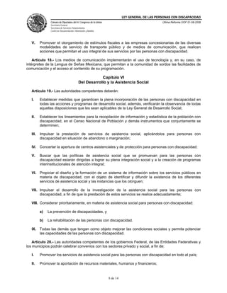 LEY GENERAL DE LAS PERSONAS CON DISCAPACIDAD
Cámara de Diputados del H. Congreso de la Unión
Secretaría General
Secretaría de Servicios Parlamentarios
Centro de Documentación, Información y Análisis
Última Reforma DOF 01-08-2008
8 de 14
V. Promover el otorgamiento de estímulos fiscales a las empresas concesionarias de las diversas
modalidades de servicio de transporte público y de medios de comunicación, que realicen
acciones que permitan el uso integral de sus servicios por las personas con discapacidad.
Artículo 18.- Los medios de comunicación implementarán el uso de tecnología y, en su caso, de
intérpretes de la Lengua de Señas Mexicana, que permitan a la comunidad de sordos las facilidades de
comunicación y el acceso al contenido de su programación.
Capítulo VI
Del Desarrollo y la Asistencia Social
Artículo 19.- Las autoridades competentes deberán:
I. Establecer medidas que garanticen la plena incorporación de las personas con discapacidad en
todas las acciones y programas de desarrollo social; además, verificarán la observancia de todas
aquellas disposiciones que les sean aplicables de la Ley General de Desarrollo Social;
II. Establecer los lineamientos para la recopilación de información y estadística de la población con
discapacidad, en el Censo Nacional de Población y demás instrumentos que conjuntamente se
determinen;
III. Impulsar la prestación de servicios de asistencia social, aplicándolos para personas con
discapacidad en situación de abandono o marginación;
IV. Concertar la apertura de centros asistenciales y de protección para personas con discapacidad;
V. Buscar que las políticas de asistencia social que se promuevan para las personas con
discapacidad estarán dirigidas a lograr su plena integración social y a la creación de programas
interinstitucionales de atención integral;
VI. Propiciar el diseño y la formación de un sistema de información sobre los servicios públicos en
materia de discapacidad, con el objeto de identificar y difundir la existencia de los diferentes
servicios de asistencia social y las instancias que los otorguen;
VII. Impulsar el desarrollo de la investigación de la asistencia social para las personas con
discapacidad, a fin de que la prestación de estos servicios se realice adecuadamente;
VIII. Considerar prioritariamente, en materia de asistencia social para personas con discapacidad:
a) La prevención de discapacidades, y
b) La rehabilitación de las personas con discapacidad.
IX. Todas las demás que tengan como objeto mejorar las condiciones sociales y permita potenciar
las capacidades de las personas con discapacidad.
Artículo 20.- Las autoridades competentes de los gobiernos Federal, de las Entidades Federativas y
los municipios podrán celebrar convenios con los sectores privado y social, a fin de:
I. Promover los servicios de asistencia social para las personas con discapacidad en todo el país;
II. Promover la aportación de recursos materiales, humanos y financieros;
 