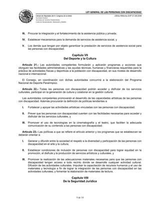 LEY GENERAL DE LAS PERSONAS CON DISCAPACIDAD
Cámara de Diputados del H. Congreso de la Unión
Secretaría General
Secretaría de Servicios Parlamentarios
Centro de Documentación, Información y Análisis
Última Reforma DOF 01-08-2008
9 de 14
III. Procurar la integración y el fortalecimiento de la asistencia pública y privada;
IV. Establecer mecanismos para la demanda de servicios de asistencia social, y
V. Los demás que tengan por objeto garantizar la prestación de servicios de asistencia social para
las personas con discapacidad.
Capítulo VII
Del Deporte y la Cultura
Artículo 21.- Las autoridades competentes formularán y aplicarán programas y acciones que
otorguen las facilidades administrativas y las ayudas técnicas, humanas y financieras requeridas para la
práctica de actividades físicas y deportivas a la población con discapacidad, en sus niveles de desarrollo
nacional e internacional.
El Consejo, en coordinación con dichas autoridades concurrirá a la elaboración del Programa
Nacional de Deporte Paralímpico.
Artículo 22.- Todas las personas con discapacidad podrán acceder y disfrutar de los servicios
culturales, participar en la generación de cultura y colaborar en la gestión cultural.
Las autoridades competentes promoverán el desarrollo de las capacidades artísticas de las personas
con discapacidad. Además procurarán la definición de políticas tendientes a:
I. Fortalecer y apoyar las actividades artísticas vinculadas con las personas con discapacidad;
II. Prever que las personas con discapacidad cuenten con las facilidades necesarias para acceder y
disfrutar de los servicios culturales, y
III. Promover el uso de tecnologías en la cinematografía y el teatro, que faciliten la adecuada
comunicación de su contenido a las personas con discapacidad.
Artículo 23.- Las políticas a que se refiere el artículo anterior y los programas que se establezcan se
deberán orientar a:
I. Generar y difundir entre la sociedad el respeto a la diversidad y participación de las personas con
discapacidad en el arte y la cultura;
II. Establecer condiciones de inclusión de personas con discapacidad para lograr equidad en la
promoción, el disfrute y la producción de servicios artísticos y culturales, y
III. Promover la realización de las adecuaciones materiales necesarias para que las personas con
discapacidad tengan acceso a todo recinto donde se desarrolle cualquier actividad cultural.
Difusión de las actividades culturales. Impulsar la capacitación de recursos humanos y el uso de
materiales y tecnología a fin de lograr la integración de las personas con discapacidad en las
actividades culturales; y fomentar la elaboración de materiales de lectura.
Capítulo VIII
De la Seguridad Jurídica
 