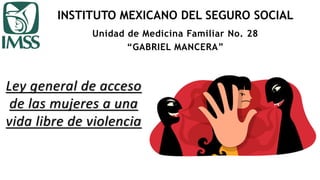 INSTITUTO MEXICANO DEL SEGURO SOCIAL
Ley general de acceso
de las mujeres a una
vida libre de violencia
Unidad de Medicina Familiar No. 28
“GABRIEL MANCERA”
 
