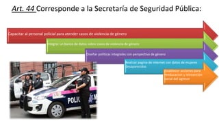 Art. 44 Corresponde a la Secretaría de Seguridad Pública:
Capacitar al personal policial para atender casos de violencia de género
Integrar un banco de datos sobre casos de violencia de género
Diseñar políticas integrales con perspectiva de género
Realizar pagina de internet con datos de mujeres
desaparecidas
Establecer acciones para
reeducacion y reinserción
social del agresor
 