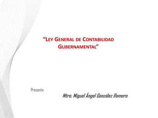 “LEY GENERAL DE CONTABILIDAD
GUBERNAMENTAL”

Presenta:

Mtro. Miguel Ángel González Romero

 