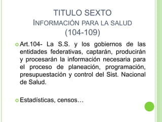 TITULO SEXTO
INFORMACIÓN PARA LA SALUD
(104-109)
 Art.104- La S.S. y los gobiernos de las
entidades federativas, captarán, producirán
y procesarán la información necesaria para
el proceso de planeación, programación,
presupuestación y control del Sist. Nacional
de Salud.
 Estadísticas, censos…
 