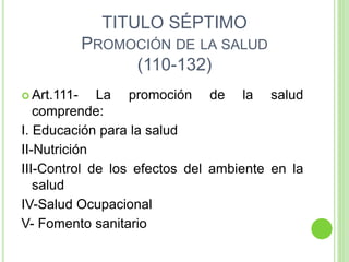 TITULO SÉPTIMO
PROMOCIÓN DE LA SALUD
(110-132)
 Art.111- La promoción de la salud
comprende:
I. Educación para la salud
II-Nutrición
III-Control de los efectos del ambiente en la
salud
IV-Salud Ocupacional
V- Fomento sanitario
 