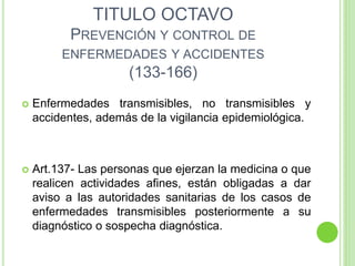 TITULO OCTAVO
PREVENCIÓN Y CONTROL DE
ENFERMEDADES Y ACCIDENTES
(133-166)
 Enfermedades transmisibles, no transmisibles y
accidentes, además de la vigilancia epidemiológica.
 Art.137- Las personas que ejerzan la medicina o que
realicen actividades afines, están obligadas a dar
aviso a las autoridades sanitarias de los casos de
enfermedades transmisibles posteriormente a su
diagnóstico o sospecha diagnóstica.
 