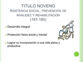 TITULO NOVENO
ASISTENCIA SOCIAL, PREVENCIÓN DE
INVALIDEZ Y REHABILITACIÓN
(167-180)
 Desarrollo integral
 Protección física social y mental
 Lograr su incorporación a una vida plena y
productiva.
 