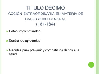 TITULO DECIMO
ACCIÓN EXTRAORDINARIA EN MATERIA DE
SALUBRIDAD GENERAL
(181-184)
 Catástrofes naturales
 Control de epidemias
 Medidas para prevenir y combatir los daños a la
salud
 