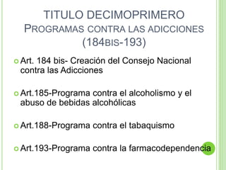TITULO DECIMOPRIMERO
PROGRAMAS CONTRA LAS ADICCIONES
(184BIS-193)
 Art. 184 bis- Creación del Consejo Nacional
contra las Adicciones
 Art.185-Programa contra el alcoholismo y el
abuso de bebidas alcohólicas
 Art.188-Programa contra el tabaquismo
 Art.193-Programa contra la farmacodependencia
 