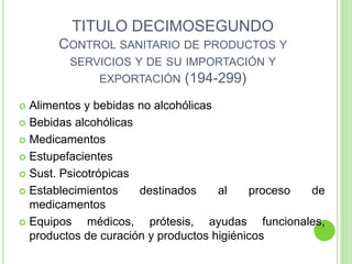 TITULO DECIMOSEGUNDO
CONTROL SANITARIO DE PRODUCTOS Y
SERVICIOS Y DE SU IMPORTACIÓN Y
EXPORTACIÓN (194-299)
 Alimentos y bebidas no alcohólicas
 Bebidas alcohólicas
 Medicamentos
 Estupefacientes
 Sust. Psicotrópicas
 Establecimientos destinados al proceso de
medicamentos
 Equipos médicos, prótesis, ayudas funcionales,
productos de curación y productos higiénicos
 