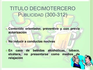 TITULO DECIMOTERCERO
PUBLICIDAD (300-312)
 Contenido orientador, preventivo y con previa
autorización
 No inducir a conductas nocivas
 En caso de bebidas alcohólicas, tabaco,
etcétera, no presentarse como medios de
relajación
 